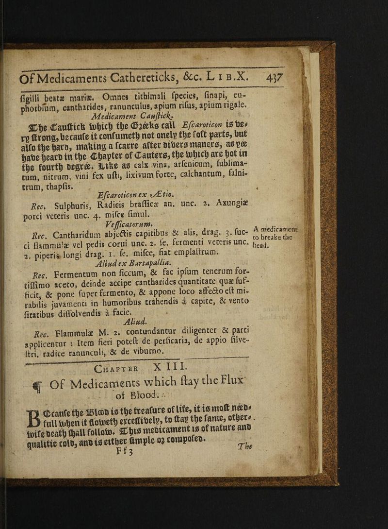figilli best* matiae. Omnei tithinuli fpecies, finapi, eu- photbmro, cantharides, ranunculus, apium rifus, apium rigale. Medicament CauJHck._• %%t Cauttiels tohith the #jeefc« tall Efcamicon is tie# ™ Ctona, betaufe it confumeth not onelp ttxe foft parts, but alfo tbs barn, making a fcacre after oibers manets, as pee babe hcarD in tt>e Chapter of Canters, the Uiljtcl) are hot tn the fourty Degree. Hike as calx vina, arfemeum, lublima- tum, nitrutn, vini fex ufti, lixivum forte, calchantum, falni- trum, thapfis. . Efcaroticon ex nAEtio. Rec, Sulphuris, Radieis braflics an. unc, 2. iixungiae porci veteris unc. 4. mifee fimul. Ve flic atom w> * Rec. Cantharidum abjta.s capitibus & alls, drag. 3. fuc- £ cl flamrnu’x vel pedis corui unc. 2. le, fermenti \etensunc. ^eaja 2. piperis Iongi drag. 1. fe. mifee, fiat e rupiah rum. Alind ex Bxrtapxllia. Rec Fermentum non ficcum, & fac ipfum tenerum for- tiflirao aceco, deinde accipe cantharides quantitate quaefuf- fidr & pone fuper fermento, & appone loco afteaodtmi- rabdis juvarnenci in humoribus trahendis a capite, & vento fitatibus diflolvendis a facie. Aliud. Rec. Flammulae M. 2. contundantur diligenter & part' applicentur : Item fieri potell de perficaria, de appio filve- firi, radice ranunculi, & de viburno. ___ Chapter XIII- , j If Of Medicaments which ftay the Flux ot Blood. BCcattfe the Bicob is the treafnre of life, it is mott n®D- full tuben it flotoeth err effibelp, to ttap the fame, other-. boife Death (hall folloto. Chts meoicament is of nature anD qualitie colD, anDis either ample oj tompofeo. F r 2