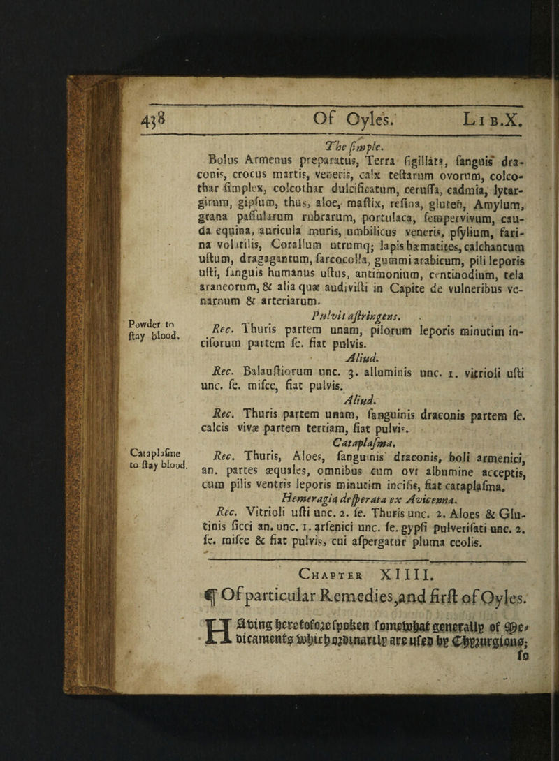 “ Lib.X. Powder tn flay blood. Of Oyles. CataphGne to flay blood. The {imf'e. Bolus Armenus preparatus, Terra figillats, fanguis dra- coois, crocus martis, veneris, calx teftarum ovorum, coko- thar (implex, colcothar dulclficatum, ceruffa, cadmia, Jycar- girum, gipfum, thus, aloe, rnafiix, refina, giuteft, Amylum, gcana paffularum rubrarum, portulaca, fempervivum, cau- da equina, auricula xnuris, umbilicus veneris, pfylium, fari¬ na voiitilis, Corallum utrumq; lapis hematites, calchantum uftum, dragagantum, farcocolfa, gummiarabicum, pilileporis uffci, fanguis humanus ullus, antimonium, centinodium, tela arancorum, & alia quae audiviiti in Capite de vulneribus ve- narnum & arteriarum. Pulvis aflringens. Rec. ihuris partem unam, pilorum leporis minutim in- ciforum partem fe. fiat pulvis. A Hud. Rec. Balauftiorum unc. 3. alluminis unc. 1. vitrioli uffci unc. fe. mifee, fiat pulvis. Aliud. Rec. Thuris partem unam, fanguinis draconis partem fe. calcis vivas partem terciam, fiat pulvis Cataplafma. Rec. Thuris, Aloes, fanguinis draconis, boli armenici, an. partes aequales, omnibus cum ovr aibumine acceptis, cum pilis ventris leporis minutim incifis, fiat cataplafma. Hemeragia defperata ex Avicenna. Rec. Vitrioli ufti unc. 2. fe. Thuris unc. 2. Aloes & Glu- tinis ficci an. unc. i.arfenici unc. fe.gypfi pulverifati one. 2. fe. mifee & fiat pulvis, cui afpergatur pluma ceolis. Chapter XIIIL ,es. to