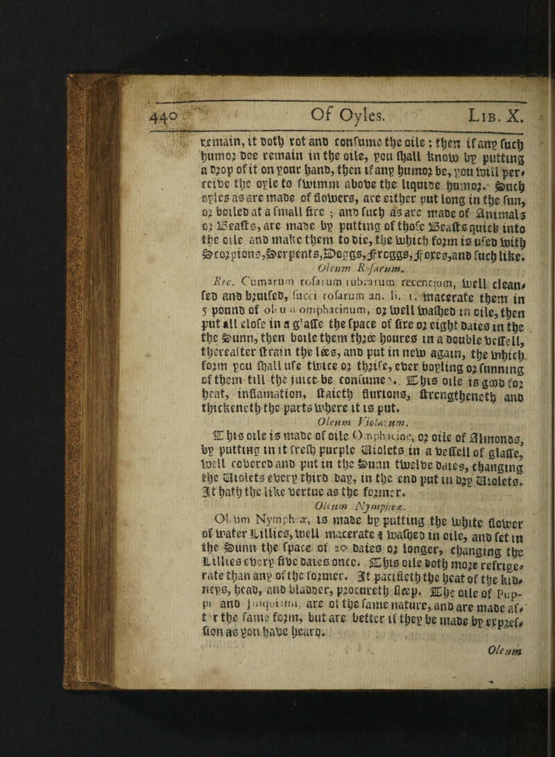 remain, tt ootlj rot ano confnme tljc oile: fljcn ifanp fuel) t)utnor Doe remain in tlje oile, pou fljall Unoto bp putting a crop of it on pone Ijano, ttjcu ifanp ijumoj be, pou toil! per* rcibe tlje ople to flxitmm abobc ttjc Itqutse ljumoT. Suctj epics as are maoe offiotoers, aceeittjer put long in tlje fun, or botleDatafmallfire ; ants fuel) as are mace of Animals or JiBeafts, are maue bp putting of ttjofc JiBeaftsquicb tnto the otic ano malic ttjem tooic, the inljtcSj form is uleo toit^ Scorpion ?,Serpents,2Doggs,5r reggs, jf orcs,anD fuel) Itfee. Oleum R'.'Jarum. Rtc. CumarU'Ti rofaium rubraruna recentium, tuell clean* feu anobjutfeo, fucci rofarum an. li. t, macerate tljcm in 5 pouno of ol< u n omphicinum, or Snell toafijeo tn oile, t^en put all elofe in a g'affe tlje fpace of fire or eight Daieo in tlje tlje Sunn, tljen bode them ttjr® Ijoures tn a Double Defied, thereafter ttfatn tlje lees, ano put in neb} agatn, tljebiljtcl) form pou fljall ufe ttotceor tijrirc, cber bopdng or funning ofttjem till tljejutccbe confumev SCtns oile isgcoofor tjent, inflamation, ttaictlj Button*, ftrcngtljcnetb ano ttjictienctl) tlje parte intjere it ts put. Oleum VioUxttm. SC fits oile is maoc of oile Ompluiine, or oile of Kimonos bn putttnn tn it freflj purple fjliolcts tn a Defied of glaffe! tnell coberroano put in tlje Sunn tlnelbe Oates, csjangtng tlje tfijtolets eberp ttjtro Dap, tn tlje eno put tn Dtp SlUolets. Bit hath tlje like bertue as tlje former. Oltttm Njmphe*. Ol.nm Nymph ear, t3 maee bp putting tlje toijitc flolucr of mater iLilliec?, toed macerate * toafijeo tn oile, aitD fet tn tlje Sunn tlje fpace of 20 Daies or longer, changing tbe iudte* eberp fibe Dates once. SCljts otle Doth more refttoe* rate tljan anp of tlje former, at pactfietl) tlje Ijeat of tlje feio* neps, tjcao, ano blaDser, procurctij ficep. 2£he 0tle of pup. pi ano juiquimu, are of tlje fame nature, anD are maoe af* t r tlje fame form, but are better tfthep be maoe bp ernief# iron aspotthabe liearo. 1