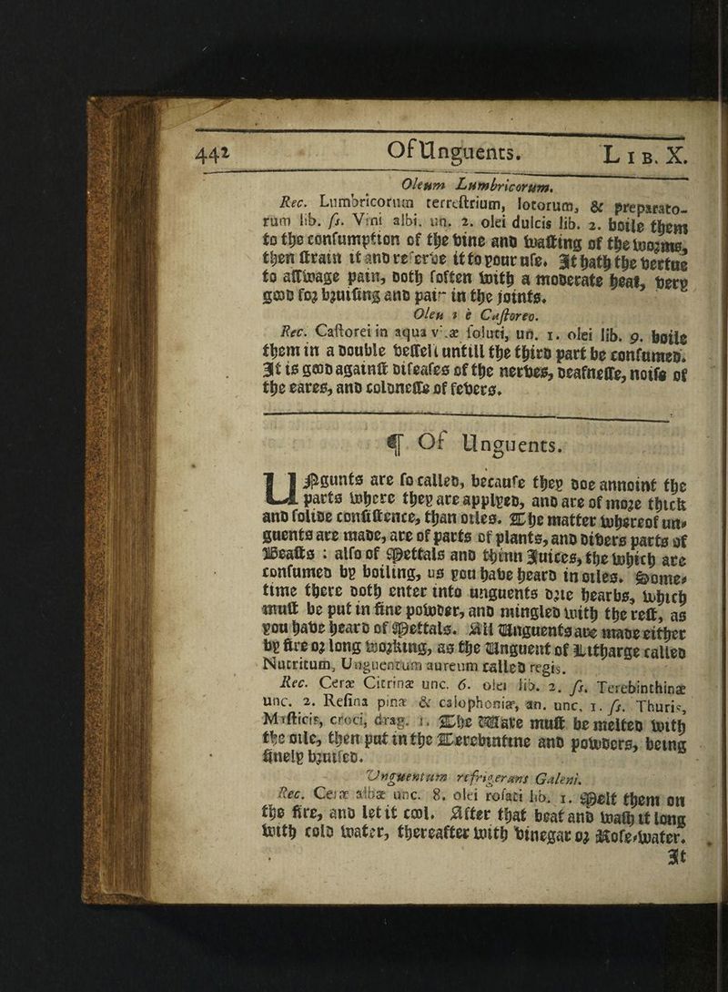 Of Unguents. L i b. X. Oleum Lumbricorum* Rec. Lumbricorum terrcftrium, lotorum, & prepsrato- rum lib. ft. Vini albi. un. 2. olei dulcis lib. 2. boile them to tlje confumpfton of ttie bine anti toatting of t^eioosme tljen firatn it ano re'erbe it to pone nfe. at t>at^ ttie beetne to afftoage pain, oott) foften toit& a mosecate beat, beep gcoc fo? bjutfing ano pair in tijc joints. OUh 1 e Ciifloreo. Rec. Caftorei in aqua v .a: foluti, un. 1. olei lib. 9. boile tljem in a oouble beffeli nntill tlje ttjiro paet be confnmeo. 3* is gmo againft oifeafes of ttje neebes, oeafneffe, noifa of ttje eaees, ano coltineffe of febees. i[ Of Unguents. % U^gunte are fo calleo, becanfe tljeg ooe annoint the parts luticrc tbep are appipeo, ano are of mo?e tfjtcfe; ano foltoe confiftence, tljan otles. 2D be matter thereof m* guents are maoe, are of parts of plants, ano others parts of »atts : alfoof Spettals ano tbinn 3 uices* the fcobicb are confumeu bp boiling, us pen babe bearo inotles* &ome* time there ootb enter into unguents o^te bearbs, tubteb mutt be put in fine poiuoer, ano raingteo loitb the reft, as pou babe bearo of spettals. m mnguentsane maoe either bp fire 0? long foo^tng, as the mnguent of llttbarge ralleo Nutritum, Unguentutn aureum. calleO regis. Rec. C-erae Cicrina: unc. 6. otei lib. 2. fs% Terebinthinae unc. 2. Refina pins & caiophonia?, an. unc, 1. fs. Thuris Mtftici?, crod> drag. 1. ®be 2TOare muft bemeiteo Unth the oile, tljm put tn tbe SDerebtnftne ano potoOcrs, betnet finelp bjtufeo* Vnguenturn refrigerant Galen}, '.ec. Cesir s,li>s: unc. 8. olei roisii lib. 1. ^^eit them Oil tbe fire, ano let it ccoi. after that beat ano toafb it long