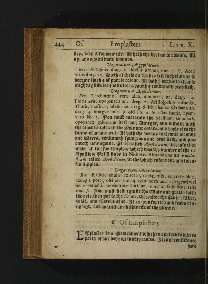 ' flee, fctep tt fo;pur ufc. 3t tiatMSje terttfelocleanre, fill up, ana agglutinate toounos. Vngmntum v&gyptiacHm* Rec. iGruginis drag. 2. Mdlis ofrimi, unc. 1. /}. Aceti fortis drag, i o. al t^efc on tDe fire till finch time as it become thiefe « of purple colour, it ball) p bertueto cteanfe mtsbtilp fittules t olo ulcers, eateth f confumeth seat fielfi. Vnguentum Apoftolorum. Rec. Terebintinz, cer* alba* amoniaci, an. drag. 14. Floris sens, opopanacis an. drag. 3. ArWolpchia rotunds, Thuris, maftkis, bdeiiii an. drag. 6. Myrrhae'& Gilbani. an. drag. 4. Iitargyri unc 9. olei kb. 2. Si alias fucrit, hyems vero lib. 3. fou mutt macerate tt)e bdellium, amoniack, opopanax, galoauum in ttroug minegar, and dtffolbe toitb t|je other fimples in ttje sDple anottHare, ano bogle tf to the fojme of an ungueut. Jt hath the bertue to cleanfe toounos and Ulcers, confumeth fpungtous and dead tleflj, and pjo» c ueeth neU'againe. It is called Apeftoiorum, becaufe it 10 made of ttoelde ttmples, tolitclj teas the number of the x» ^pottles, feta flnde in Nicholas Alexandrine an £mfU- ftrum called Apcftolicum, in t|ie tuhich enters one and ttoen* tie fimples. Vnguentum eAEmilatum. Rec. Radicie snula, exaceto, coda:; tufa, & cretslib.j. axungia porci, olti an iuil. 4° cers novsrunc. x.argentivivi - ■ bene extimfti, terebincins loci an. unc. 2. falls bene trici unc. ft. fou mutt ftrtt ignifiethe Ware and greafe bnth the ople,then put to m xKouia, thereafter the fiiutcfc filter, Sialt, and scerebmtine. If isgcoBfoiitthanofcahsofa’ up fo^t, and again# anp filttjtneffe of the sfcinne. *1 Of Emplafters. E Walter is a Medicament tohtch ta applped to Biters parts of our boop fo> fw»j« caufes. Itisofconfittence <* hats