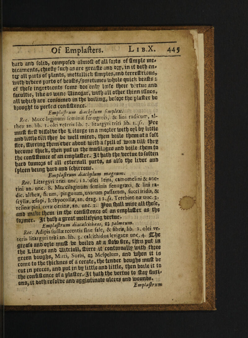 * __ Of Emplafters. L i b.X. 445 barn ano folio, cotnpofeo almott of all fojts of Ample me* eicaments, cliteflp fact) as are greafle ano m, w it ootb en. ter all parts of plants, mettalluts ftmples,ano terrettnaus, tinth tubers parts of beatts/onrettmes U'bole qutcli beafts t of tbefe ingreotcnts foinc ooe onlr loofe t^etr b. rtuc ano facultie, Ufcc as tome minegar, toit'g all otljerttjtnn tttues, all tol)U$ are confnmeo in ttje boiling, befoje tnc plaftet be bjong^t to perfect confittence. Ewplaftrum diachylum fimplex- R(C. Muccil^inum teminis ftnugreci,\ & lioi wd'corr, al- they an Jib. i. olei retem lib. 3. htargyn cnti Jib. r. fi. &tt ntuft firft biffolbe tbe 3litarge in a mojter tyttfcopl bp little anb little till tijep be mellmireb, tljen bcile tbent ata foft fire^ Hitting tjem ebec about Unit) a fpill of bjfo&ttU tljc^ become tbttb, tb*n put tn tl;e mnfilageo anb boile .tbemto tbe confidence of an emplatter* 3X W* t^e bectue tofoften ^aco turnon of all erternall parts, as alfo tbe Uber anb fpleen being tyarb anb ftbirrous* Emplafirum diachylum magnum- > Rec Litargyri triti une. 12. dlei Irini, camomelmi & ane- tinl an. one. 8- Mwcilaginum feminis tenugreci, & lint r»- dir alchex fkutn, pinguium,uvarum paflarum, fucciimhs, & fevil* £pi! lcthyocollae,an. drag. 12.0. Terebintinzunc. 3. refinae pini cers citrinar,an. unc. 2. ^OU (ball mite all tbefe, ano maWtljem inW confitte nteofanmplafter as W fejmer, at great motUfping ter «u Emplaftrum diacalcithaos, 03- P dime urn- Rec. Adipis fuilla recentis fine fale, & fibre*, lib. a.okive- tpris litargyri triti an. lib. 3. cakithidos levigats unc.4. %%t m-cafe ano ople mutt toe boileo at a flotofite, tljeti put tn fheliSSanomitrioll,ttirre it continuallytontb tb?ee Seen SU Mini, Sorbi, oj Mtfpetam, ano Wen « is rome to tbe tbiebnes of a cerate, tbe tenber bougbs mnfi be rut tn oeeces, anb put in belittle anb little, tbrn botle\t to Hi confidence of a platter. 3t m tf>e toertue to ttap flun» refoioe ano agglutinate niters ano I i ■;