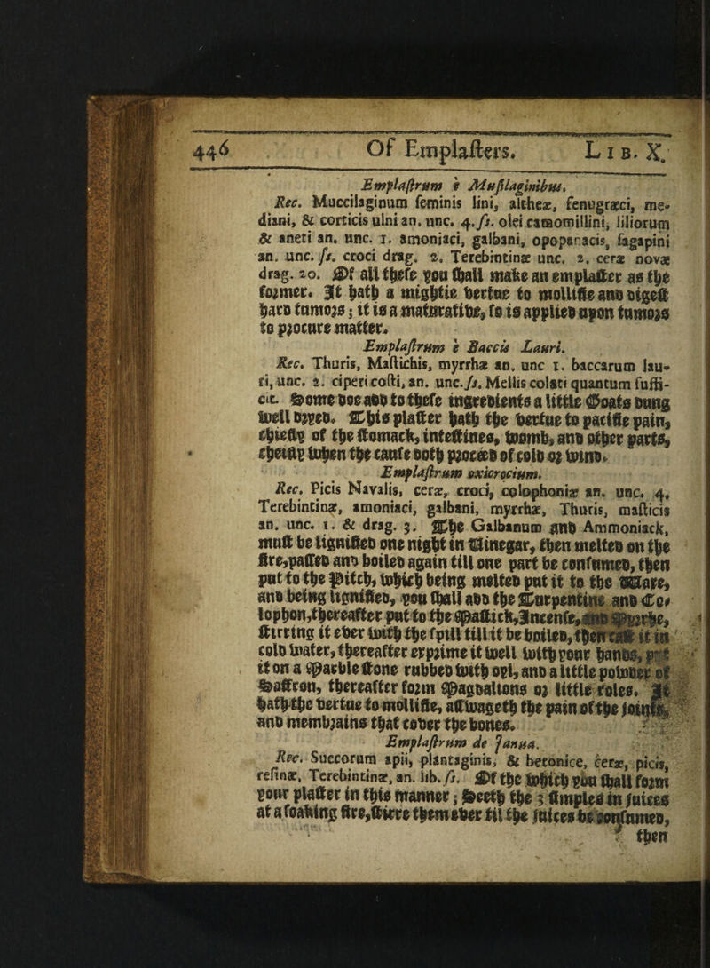 Emplafirum i Mufilagimbtu. Rec. Muccilaginum feminis line, althe®, fenugracci, me» diani, & corticisainian.unc. 4,//. olei caraomillini, liliorum 8c aneti an, unc. 1. amoniaci, galbani, opopanacis, fagapini an. unc.//. ccoci drag. a. Terebincins unc, 2. cera nova drag. 20. rn all there you (hall matte an em platter as tyt former. at hath a mightie bertne to molltfte ano oigeft lace tamers; it is a matnratlte, fo to applies open tnmopo to procure matter. Emplafirum i Baccu Zauri. Rec. Thuris, Maftichis, myrrh* an, unc 1. baccarum lau* ri.unc. a. cipericofti, an. unc./r. Mdlis colati quantum fuffi- cit- Some see aeo to t|efe ingreoients a little ©oats owns toell o*yeo. SCWo platter hath the bertne to pacifie pain* eljteft? of the ttomack, inteftines, toornb, ano other parte, eitetftp fnhenthe canfe 00th pzoceeo ofeolo ot toino. Emplafirum exicr actum. Rec. Picis Navalis, cer®, croci, cotophoni® an. unc. 4, Terebintin®, amoniaci, galbani, myrrh®, Thuris, mafticis an. unc. i. & drag. 5. ffhe Galbanum ant) Ammoniack, mutt be lignifieo one night in t&fmegar, then melteo on the fire,patteo ano boiteo again till one part be confntneo, then pnt to the pitch, tohifh being melteo pnt if to the mare, ana being itgnifieo, you (ball aoo the serpentine ano €o« lophon,thereafter pat to the ^aftich,3ncenfe,swo fflyirte, tttrrtng it eber tatth the fptll till it be boileo, then cat it in colo tatter, thereafter erptime it (pell toit| your banes, art it on a garble (tone rabbee toith oyl, ano a little potoeep of Saffron, thereafter fo;m Spagealtono 0; little roles. It hatfrthc bertne to mollitte, afftoageth the pain of the Joinfe ano membjains that cober the bones. Rec. Succorum *pii, plantaginis, & betonice, cer®, pid», refin® Terebintin®, an. Jib. ft. ftf the m f^ali f02m your platter in this manner •, Soeetb the ? ttinoled in fntces