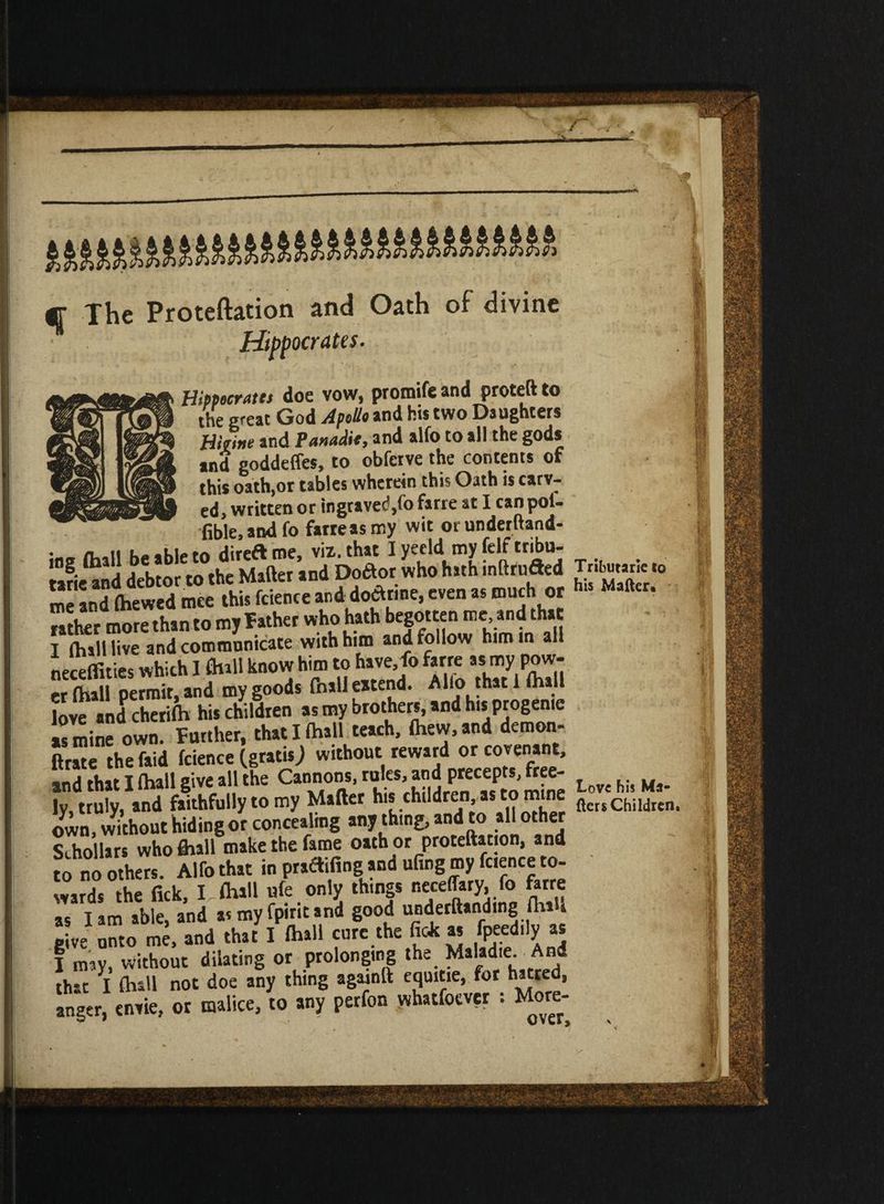 q The Proteftation and Oath of divine Hippocrates. Hippocrates doe vow, promife and proteft to the great God Apollo and his two Daughters Hkitie and Panadie, and alfo to all the gods tnd goddeffes, to obfetve the contents of this oath,or tables wherein this Oath is carv¬ ed, written or ingraved,fo farre at I can poi- fible.andfo farreasmy wit or underftand- * “ JiSSi St? SSS «— - utter more than to my Father who hath begotten me and that I (hall live and communicate with him and follow him in all neckties which 1 flull know him to have fo farre asmypow- er (hall permit, and my goods (hall eitend. Alio that 1 (hall love and cherifh his children as my brother^ and h.s progenie as mine own. Further, that I (hall teach, (hew, and demon- jtrate thefaid (cience (gratis; without reward or covenant, and that I (hall give all the Gannonsruks.andprecepts^ee- ^ Wj ly, truly, and faithfully to my Matter his .chlldr^n;ast:1^,^ iters Children, own, without hiding or concealing any thing, and to all other Schollars who ftiall make the fame oath or proteftation, and to no others. Alfo that in pradifing and ufing my feence to¬ wards the Tick, I, (hall ufe only things neceffary, fo force as I am able, and as my fpint and good underftanding (hill give unto me, and that I (hall cure the ft* u fpeed.ly as I my, without dilating or prolonging the Maladie And that I (hall not doe any thing againft equitie, for hatred, anger, envie, or malice, to any perfon whatfoever : More-