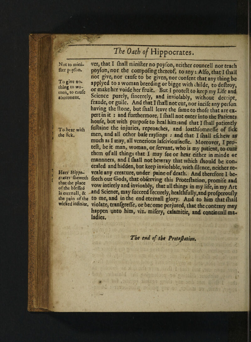 Not to mi-ni- £ler poyfon. To give ooi thing to wo¬ men, to esufe abortmenc. To bear with ihe fick. Heer Hippo- grates (heweth that the place of the blefled is cternall, & the pain of the wicked infinite. The Oath of Hippocrates. ver, that I (hall minifter no poyfon, neither councell nor teach poyfon, nor the compofing thereof, to any s Alfo, that I fluli not give, nor caufe to be given, nor con fen t that any thing be applyed to a woman breeding or bigge with childe, to deftroy, or make her voide her fruit. But I proteft to keep my Life and Science purely, fincerely, and inviolably, without deceipt, fraude, or guile. And that I (hall not cut, nor iucife any perfon having the ftone, but (hall leave the fameto thole that are ex¬ pert in it : and furthermore, I (hall not enter into the Patients houfe, but with purpofe to heal him.-and that I (hall patiently fuftaine the injuries, reproaches, and loathfomnefle of lick men, and all other bafe raylings ; and that Ilhall efehew as much as I may, all venerious lafcivioufnelle. Moreover, I pro¬ teft, be it man, woman, or fervant, who is my patient, to cure them ofall things that I may fee or hear either inminde ©r mannners, and I (hall not bewray that which (hould be con¬ cealed and hidden, but keep inviolable, with lilence, neither re- veale any creature, under paine of death. And therefore I be- (eech our Gods, that obfetving this Proteftation, promife and vow intirely and invioably, that all things in my life, in my Art and Science, may fucceed fecurely, healthfully ,and profperoufly to me, and in the endeternall glory. Aud to him that (hall violate, tranlgrelfe, or become perjured, that the contrary may happen unto him, viz. mifery, calamitie, and continuall ma¬ ladies. The end of the Pretefiatlen.