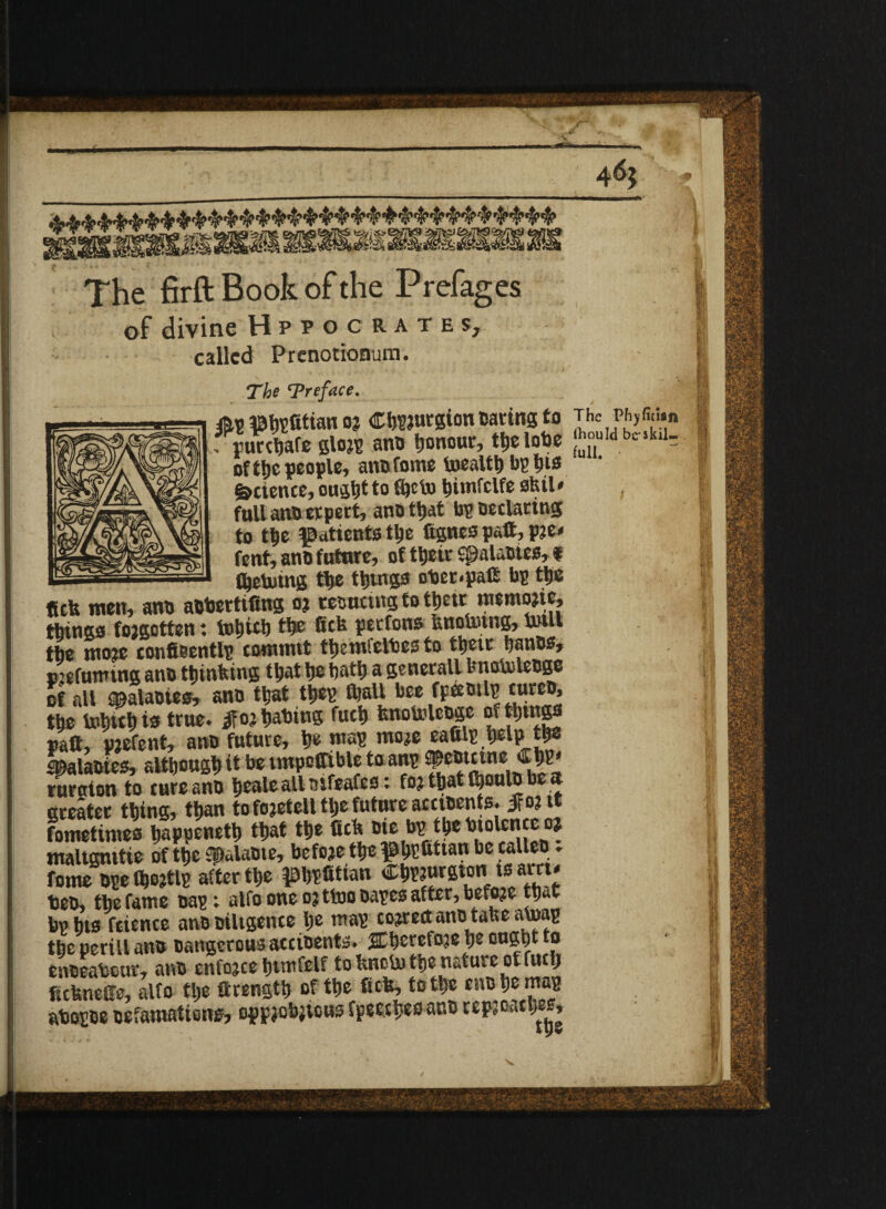 •V. ames* 4 % 3-§^&$k *^9^*^2012^ $&« The firft Book of the Prefages of divine Hppocrates, called Prenotionum. The Treface. m IBtofitian o? CbPJurgion oaring to The Ph,fiti.i, , purebafe glojp ano honour, ttjc lobe fu°u L11  ofthe people, ano fome toealtb bp tyis Science, ought to fijeto bimfclfe skil* , full ano erpert, ano that bp Declaring to tt>e ^attents the ftgnespatt,pje* fent, ano futnre, of tljcir spalaotes, t _— Vetoing the tbtngs oOet<pa(E bp ttjc ficb men, ano aObertifing oj resnetng to tljetr memojic, things forgotten t tobitb the flick perfons knowing, toll tbe moie confieentlp commit tbemfeltes to them banes, pjefunung ano thinking that be bath a generall knotoleoge of all spalaoiea, ano that tbep fijall bee fpcetnl^ curco, the tohub ts true, ifoa bating fucb fenotolcoge of tilings raft, pjefent, ano future, be map tnoje eaftlp belp the lalaoies, although it be tmpoffible to anp •»*»• «£ ruroton to cure ano beale all aifeafes. foj tljat (boulo be at greater thing, than to fojetell tlje future accioents. ifo?it fometimes bappenetb that the Ctk tie Ib^.^en'Jl,°lc*!f®0? maltgmtie of the f^alaoie, before the $bEi»ttan be fallen ♦ fome ope fbojtlp after the |DbP«tian CbP?urgton is am< teo, tbe fame oap; alfo one o? ttoo oapes after, before that bp bts fcience ano oiltgence be map correct ano take atop tbe perill an& Dangerousaeciaente. ffbcrefoje ought to enoeatour, ano enforce btmfelf toknetobe nature of fucb ftcknefte, alfo tlje ftrengtb of the tick, to the cno be map atopoe Defamations, oppacbjtous fpeecbeo ano repjoacbes. /