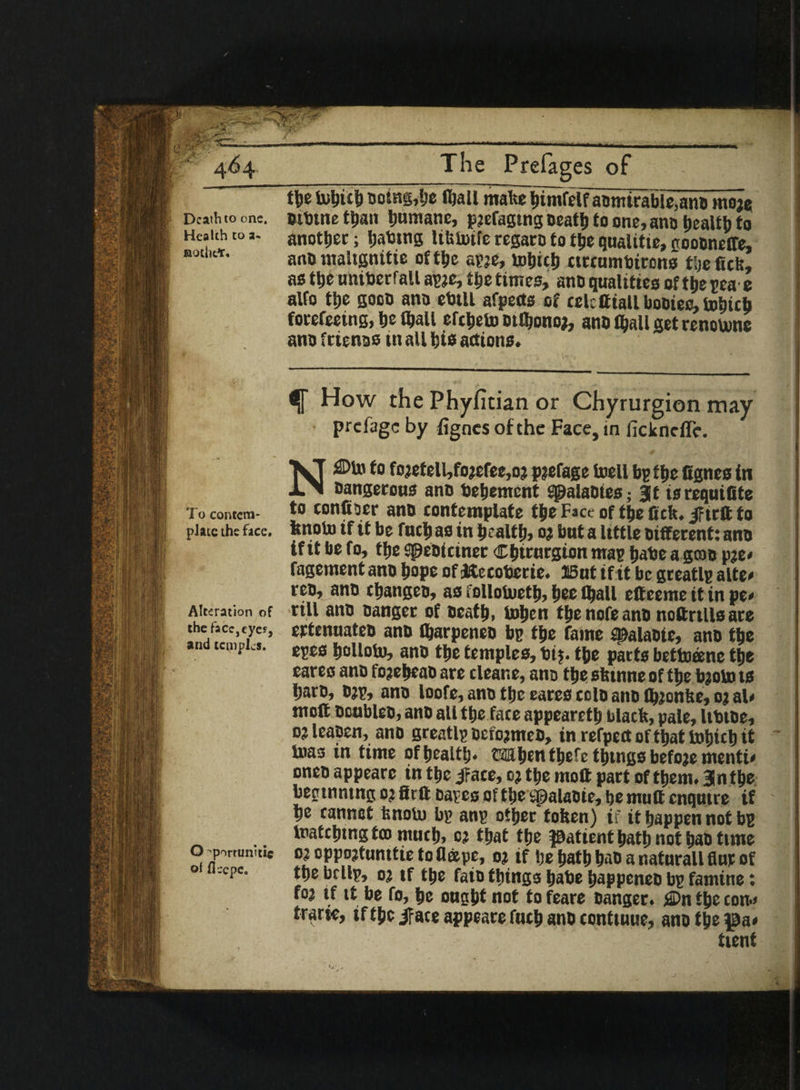 Death to one. Health to a- notiit*. To contem¬ plate the face. Alteration of the lace,eye?, and temples. O-portunitic ot fleepe. The Prefages of the biljicb Doing,he ftjall matte bimfelf aomirable,anD moje Dibtne than humane, pjefagtng tseatlj to one, ano health to another; fjattng lttiiutfe regaro to the qualitie, goooneffe, aot) maitgnitie ot the spje, tobicb ttreumbirono tyc fiefe, as the unitjerfall apje, Oje times, ano qualities of the pea e alfo tt>e gooo ano ebtll afpects of celctttaU bootee, totitcb forefeeing, be (ball efcbebmflionoj, ano (ball get renotone ano ftienoo in all bis actions. How the Phyfitian or Chyrurgion may prefage by fignes of the Face, tn fickncfle. NiSDto to fojetell,fojefee,oj pjefage toell bp tbe fignes in Dangerous ano bebement Spalaotes; at is requifite to confiper ano contemplate tbe Face of tbe fick. ^teft to fenoto if it be fucb as in health) oj but a little Different: ano if it be fo, tbe Speotctner Cbtrurgion map babe a gcoo pje# fagement ano bops of letecoberie. 15ut if it be greatlp alte# reo, ano cbangco, ao folloiuetb, bee (ball effeeme it in pe< rill ano Danger of Death, U>bcn tbe note ano noftrtlls are ertenuateo ano (barpeneo bp tbe fame #alaote, ano tbe epes bolloto, ano tbe temples, bi$. tbe parts bettneene tbe cares ano fojebeao are tlear.e, ano tbe sbtnne of tbe bjoto ts bare, ojp, ano loofe, ano tbe eares eolo ano tbjonlse, oj al« moft Doubles, ano all tbe fate appearetb black, pale, ItbtDe, o? leapen, ano greatlp DcfojmeD, in refpect of that totjicb it toa3 in time of bcalt'j* tiibcntljcfc things bcfoje menti# oneo appearc in tbe jrace, oj tbe moft part of them. 3lntbe beginning oj firft oaves of the spalaDie, be mutt enqutre if be cannot fenoUi bp anp other token) if it happen not bp matching ten much, oj that the patient bath not b<JO time o? oppojtunttie to flape, oj if be bath bao a natnrall flur of the brllp, oj if the faio things babe bappeneD bp famine: foj if it be fo, be ought not to feare Danger. j©n the con*# traric, if tpc jface appeare futb ano conttuue, ano the pa# tient