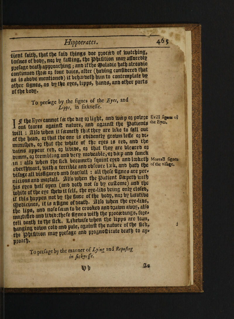 iient faith, that the faio things ooepioceeo of hatching, Icofnceofhoop,mwbp fatting,thepbtfition n’efage Death appioacljtng; ano tf tlie s^alaDte bath alreaote continueo tb?«e 02 fouc oaies, after (flawing confloereotbat as isabobementioneo) it bebaoetb bun to contemplate bp other fignes, as bp the epcs, llPPs> banos, ano other parts of the hoop. To prefcge by the fignes of the Eyes, and Y Lippt, in fickneffe. t «the Eyes cannot fee the oap 02 light, ano toeep oi po^e evm fip* 0? 1 nut teares againtt nature, ano againtt the patients fcr«. toill ; Sllfo tohen it feemeth that the? are Uhe to fall out S the heao, 02 that the one is ebioentlp groton leffe ojot. mimCheo, 02 that the tobite of the ms is reo, ano the Pains appear reo, 02 libioe, 02 that tbep are bleateo 02 fiimnr ni trembling ano berp tnobeable,c>2 beep ano funefe ?i- alfo inhen the fiefe becometh fquint epeo ano Icofceth M<mSn figne* oberthtoartfinitha terrible ano obfeure iJJh, ano hath the ofthe v‘fH'- tiifasc all oisfigureo ano fearfull; all thefe fignes are per* Jkifus ano Stall, aifotohen the patient fleepetbimth to eggs half open (ano ooth not fo bp cuftome) ano the ?,!hite oftbe epeVfhetoitfelf, the ege4ios being onlpclofeo, Ws baopen not bp the flute of the boop, no? bp latatibe iS ciSef ifi” aflgne ofoeath. ^Ifo toben theepe.lios, tfe lips, ano nofefeein to be crooheo anoojaton aU.'jp, alfo moitifteb ano libioithefe fignes inith the Pioceeoings, to2e* neath tothe flcif! Itilteboifetoben the Upps arc lean, bansTng ooton tolo ano pale, again** the nature of the fie*, i the phifltion map pjefage ano p20gnofluate Death to ap. pleach !i'i To ptefage by the manner of Lymg and Rtfcpng in fickyi (fe¬ rn ■Si*