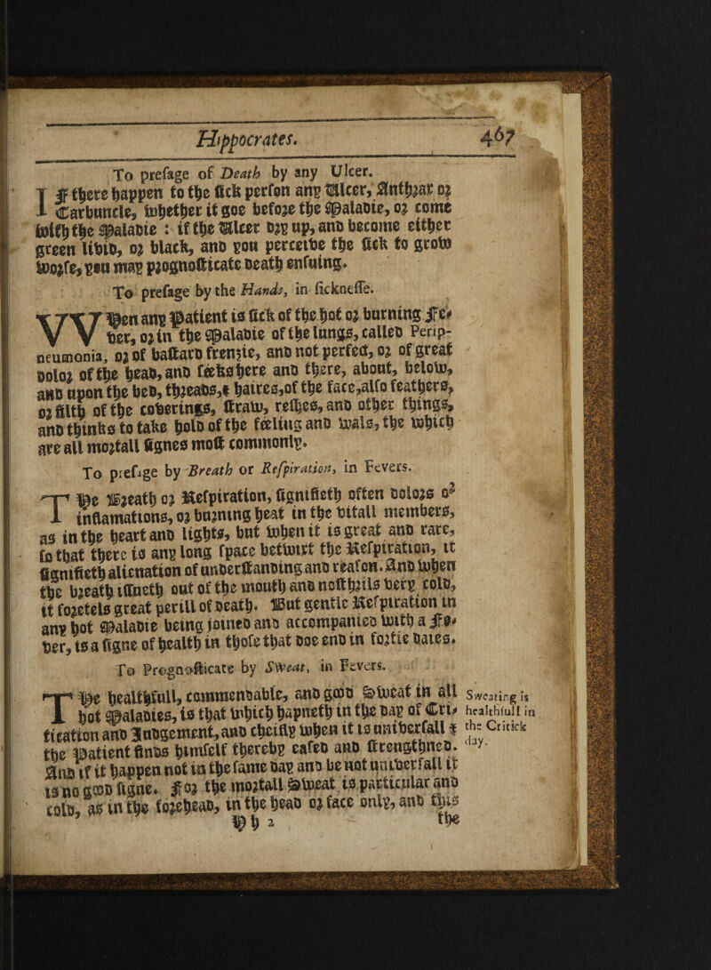 A&7 To prefage of Death by any Ulcer. T IF there happen to the ficfe perfon am? Mcer, ,0nthjar o$ 1 carbuncle, tnbetber it goe before the ^palabie, 03 come fotfbt|e#ala&ie : tfthemicer D$p up, anD become either green UbtD, 03 black, ano pou perceiDe the fick to grote iDoife, piu map pjognofticate Death enfuing* To prefage by the Hands, in (ickneffe. W©en anp patient is tick of the hot 03 burning |Fe* tier, o jin the^alaDie of the lungs, calico Perip¬ neumonia, 03 of baftaro fren$ie, ano not perfect, 03 of great ooloi of the hoaD,ano feefcshere anD there, about, beloto, ano upon the beD, th3eabs,t haires,of the face,alfo feathers, 02 filth of the coverings, Itrato, reives, ano other things, ano thin ho to take hole of the feeling ano &als,the tohreb are all mojtall fignes molt commonly To preOge by Breath or Refpiratiov, in Fevers. ©e lijeath 03 Mefpiratton, figntfieth often eolojo - inflamations, 03 bujntng heat in the tsitall members, as in the heart ano lights, but tohen it is great ano rare, fo that there is anp long fpace bethnri the ^efpiration, it figntfieth alienation ofunDerttanDing ano reafcn.0nD iuhen the bjeath ilfneth out of the mouth ano notth^te beep cole, it fojetelsgreat perill of Deaths »nt gentle Kefptratton in anvhot ^alaoie betng jotneoane accompanies uuth a IFe* her, ts a ftgne of health in tljofe that Doe eno in fojtie Daies* To Prognosticate by Sweat, in Fevers. T&0 heaUfeSull, commendable, anD gcoD ^Uieat in all Sweating Is hot gpalaaies, is that tohtch hapiteth in the MB of Cri> heaitfifuji i tieation ana Jucgcmcnt, ano theifls tohen tt ts tmtbcrfall« ' ;• Cr,M“ the patient fines htmfclf therebg cafeh ano arengthneo. M*- 3ns if it happen not in the fame hap ana he not untherfall i t ts no g®ts figne. fo; the mojtall ^toeat is particular ana tolh, as in the fojehwh, intheheao o; face onl&anb this