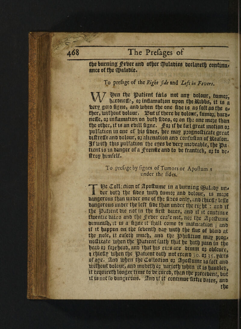 468 The Prefages of the burning ifeber ano other ^alaotes oeclaretb continue ante of the a&alaote. To prcfage of the Right fide and Left in Fevers. W^en the patient feels not ang Dolour, tumor; haroneff?, orinflamation upon tbeJttbbs, it is a berg gcuofigne, ano When the one fine is asfoft as the a* ther, without Dolour. 315ut if there be Dolour, tumor, haro* ncffe, or tnflamatton on both hoes, or on the one more than the other, it ts an ebill figne. jfor if he feel great motion or puiration tn one of his fioes, bee mag prognotticate great Dittreffe ano Dolour, or alienation ano confuffon ofKeafon. SfU'ith this pulfation the eges be Derg mobeable, the pa¬ tient ts in Danger of a jfrenfleanD to befranttch, 02 to oe< ftrog htmfelf. To prefjge by fignes of Tumors or Apoftum.s under the fides.- T 'i$e Colicction of apotf ume in a burning SpaluDg un< ter both tl»e fiDcs truth tumor AnD Dolour, ts more Dangerous than unoer one of the floes or.lg, «no chicflg Icffe Dangerous unoer the left fite than unoer the rtr ht : ano if the patient Die not in the firft Dates, ano if it continue tWrntie Bates ano tljc jitter ceafc not, nor the BpoCume Dinunttb, it ts a figne it ttrall come to maturation • ano if it happen on the febentlj Dag wtth the flur of blow at the note, it eafeth much, ano the pbifitiou mag prog* noiftcate when the patient latth that he hath pain in the IjeaDor forehead, ano thattns etesare Dtmm or obfeure »chiefig When the patient Doth noterceeo 30.0235 gars of age. 3no When the Collection or apoltume is fpft ano Without Dolour, ano mobetf) or barictb When it l0 fia«DleD it requtrefh longer time to be cure©, than the precedent but it is not fo Dangerous, ana if it continue firfte Da£, ano ’the
