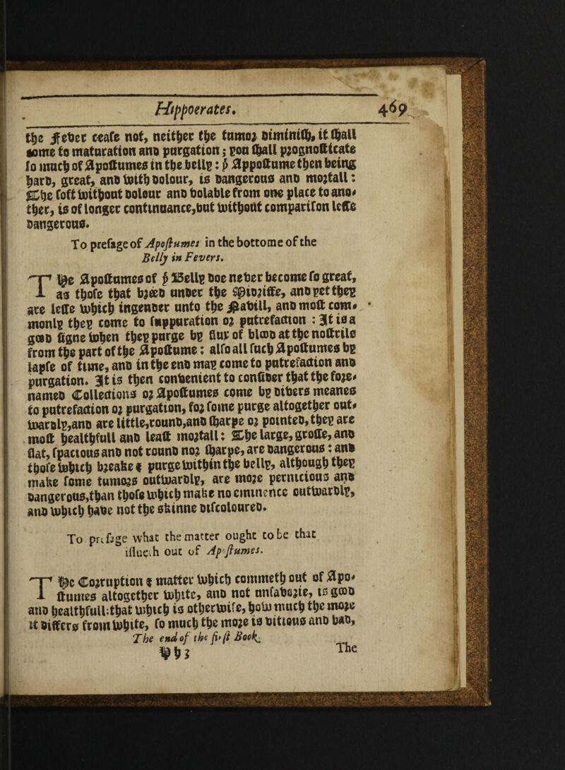 •» ■ '■> tije ifetacc ceafe not, neither the tamo* Dimfniflj, it Cftall wme to maturation ano purgation; pou fl&all p?ognotttcate to much of £pottumes tntije bellp: p appottume then being barb, great, ano With bolour, is Dangerous ano mojtall: Cbe foft without Dolour ano bolable from one place to ano* tber, is of longer continuance,but without companion lege Dangerous* To prefsgeof Apofiumes in the bottome of the Belly in Fevers. Tie apottumesof f>I5ellgDoeneberbecomefogreat, as tbofe that b?eeD unoer the SSiojiffe, ano pet tbep are leffe which ingenoer unto tbe i&abill, ano ntott com* monlp tbep come to fnppuration o? putrefaction : at is a goD figneWben tbep purge bp Bur of blcDO at tbe notttils from tbe part of tbe ilpottume: alfo all fucb #pottumes bp lapfe of time, anD in tbe eno map come to putrefaction ana purgation, at is then conbenient to conttoer that tbe fo?e* nameD Collections o? apottumes come bp Dibers meanes to putrefaction o? purgation, fo* fome purge altogether out* Warolp,ano are Uttle,rounD,anD Ibarpe o? pomteo,thepare moft bealtbfull ano leaft tno*tall t She large, geode, ano flat, fpactous anD not rounD no? ibarpe, are Dangerous: an» tbofe Which bjeabet purge Within the bellp, although tbep make fome tumo?s outWarDlp, are moje pettuctous an# Dangerous,than thofe which make no eminence outWarDlp, an# Wh«h babe not the siunne Difcoloureo. To pufage what the matter ought to be that tflueih out of Ap'flumes. T|>t Co?ruption f matter Which commeth out of #po* flumes altogether White, ano not nnfabs?ie, is gcoo ano bealtbfull.that Which is otherWife, hoW much the mo?e it Differs from White, fo much the mo?e is uitiaus ano ban. The end of ihefi'fi Both. w h i The