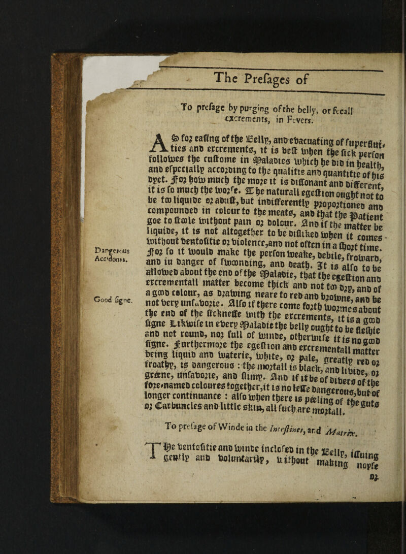 .-f r Dsrvpcrous Acadontt. Good iignc. The Prefages of To prefage by purging ofrhe belly, or fecal! excrements, in Fevers. Afe fo? cofing of the ccellp, an® ebacuat ing of fuuerfluf > ties atm ercrements, tt is bcS Uiljen the follotoes the ruftoine in a^alaotes u>hicb he bio in health an® efpctlallp acco?otngto file qnalitte an® quantiseof£ bpet. ifo? ftoto rate* ttje tno?e tt is Dtffonant anb Different tt to fo much m mrt. 2Di,c naturall egeftton ought not to be ftoliquiDe e?a®tiff,but tnbifferentlp p?opo?tione® arm compounoeD tn colour to the meats, an® that the fflattoS goe to thole totthout patn o? Dolour. awWtTJSSSZ hqutoe, tt ts not altogether to be DtfltlteD tohenTt imthout bentofitie o? biolence,anD not often in a Vott time m fo tt tooulb make the perfontoeahe, DeliffiK* ano tu Danger of rtooonDtng, aim Death. 3t ts aifn r« hi atlotoeo about the eno of the Spalabie, that the eieftfoiaJn etcrementall matter become thtcfc an? not to toSS! of agooDcelour, as Djatotng nearetore®anbbtotone , notberp undone, aifo tf there come fojth tuotmesahnS m ,m M It, mnel, mt % flgne Jlthtotfe tn ebery apalabiethe belly ought to be aito* ano not rouno, no? full of to nee, ottwiftiti S figne. iturt[,crmo?e the «SelftonanDercremen{aiimaK betng ItqutD an® Uiaterie, tol»te, o? pale, greath-Tn £ froathr, ts Dangerous : the mottalt is blaelr, an® gr«ne, nnfaboate, an® flimy. ^d «f ttbeo fote.nameD coloures together,it ts no leffe Oatwerot.* h.,l% longer continuance : alfo tohen there is pto na of tKf o? Carbuncles anD little stumall fuehare Pmt0 To prefage of Winde iq the Inttfihtn, and Matrix. T ^ Y:nMlUean0 totnte InclofeD in the lEelle tfflllM(r