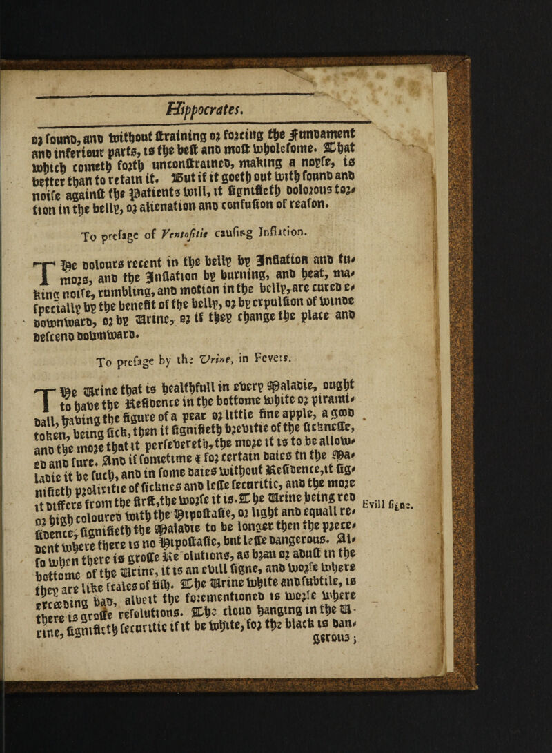 ant) tnferieuc parts, to the belt anb moft totiolefome. Chat inhttb rometb fojth unconttratneb, matting a nopfe, ta better than to retain it. SBnt if it goetb ont iwth founb anb noife againft th* patients totll, tt figntfieth oolojoustoj. tion in the bells, 02 alienation ano confufion of reafon. To prefsgc of Ventojitit caufisg Infhcion. Ttte Dolours resent in the bells bs Snflation anb tu. 1 mojs, ano the 3nflation bs burning, anD heat, ma¬ king noife, rumbling, ano motion in the bells, arc tureoe* foectalls bs the benefit of the bells, oj bs crpulfion of bnnoe iEntoaro, o?bs tarmc, e? if thes change the place anb befteno DobmtoarD. To prefagc by the Vrine, in Fevers. «e mrine that is healthfuU in ebers Spalabie, ought a to habe the fcefioence in the bottome tohtte o; piramt. nail trabinathefigureofa pear ojlittle fine apple, agfflb . Sm being fick,then it figntfieth bjebitte of the ftchncffe, InX moie that it perfebereth, the mo*e it is to be allom- faSe & if fometime *foj certain bates tn the 1 mie it be fuch, anb in fome bates mithout KcfiBcnce,tt fig. mfieth Site of ftthnes anb lcffe fecnritic, anb the mo?e tt btffers from the firlt,the too?fe it is.ffihe mnrn being; ten Evin oVb^h coloureb oj light anb eqnall re. fibence,figmfieth the Spalabte to be longer then the PJeee. nentmbere there is no Ihtpottafte, but leffe Dangerous. 31. fo m^n^here is groffe iie elutions, as b?an oj abutt tn the hattnmc of the mtinc, it is an cbill figne, anb We Inhere like f tales of fifh. % he Wine to^ite anbfubttle, is Scffibing bas, albeit the fotementioncD «s U)o*te Inhere thefts groffe refoluttons. CtK tlouo hanging m them- Kill®* femritis rt.t» mb <«>•* T