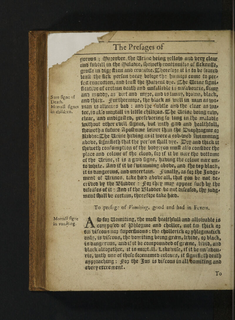 Y JF- The Pre fages of |||B --  ■ ■■ ' .r- —..-■■I I —UK ———1 II—— *'■ («ro«s ; S^ojeober, the ilSriiie being petiole ar,c beep clear ' ano fnbttlltn the $alaotc, fijetoeth amtinuiti? of fickneffe, grotle in oigcfiiosi ana twmtte.SKerefoje it i i to be i'eacco ;f| - leaa tljefiefe perfoncccap befojetlje hmH0)3come topees fed: emteedion, ants leaft tye patient ope. SUmefigni* . fuatibc of certain seat!) ano unfallible is au(abourie,flimp s s„ , f ano roaoop, as mrtano mpje, ano to taunp, bjoant, black. Death.*11' ° ano thick* jfuvthermoje, the black as tnelltn manasteo* Mortal) fignes man is allnates bao : ano tije Tubtle anottic dear asina* in children. tee,is alfa mojtdll in little ci)il9jen.2D!)E ©tine being rate, clear, ano unoigetteo, perfebering fo long in the malaoie tottljout other ebill fignes, but toitt) gooo ana healtljfull, fhetoctl) a future flpoftume lotoer than the SDtaphiagnie o? &ibbs:&he ©tine tmbing as it lucre a cobweb ftoimining abobe, Signified) that the perfon (hall ore. JPep ano thick it IheSueth corifumption of the boep;pou mutt alfo confioee the place ano colour of the cloiia, foj if tt be ncer the bcttoine of the vErinc, it is a gcoo figne, habmg the colour najr un» to tohite. &no if it be ftotmmtug abobe, ano the top black, it is oangcnms, ano uncertain. jftnallp,asfejthe3luoge* ment of Urines, take hero abobe all, that pou be not oe< cctbeo bp the JBlaboer : jfo? tijep map appear fuctj bp the oifeafes of it: 3no if the Blaooer be net oifeafeo, tt)P )«Og< ment ihall be certain, therefore take h®0. To prefsge of Vomiting, good and bad in Fevers. A Is fo? ffljomiting, the moft healt!)full ano allotoable is compofeo of ptjlcgmc ano choller, not tco thick oj tso bifccus no? fuperfluoua: the chollerick oj phlegmatick onlp, is bifccus, tfjc bomiting being green, Itbiae, o? black, is Dangerous, ano if it be compounoeo of greene, Itbio, ano black altogether, it is mo?Lll. ILtkcleife, if it be un'abou* rie, butlj one of thefe fojenamco colours, it fignifiethDeath appioaching: jfoj the 3us is btfeous in allboinitingano eberpeperement. Mortal! Itgne in vofiiicing.