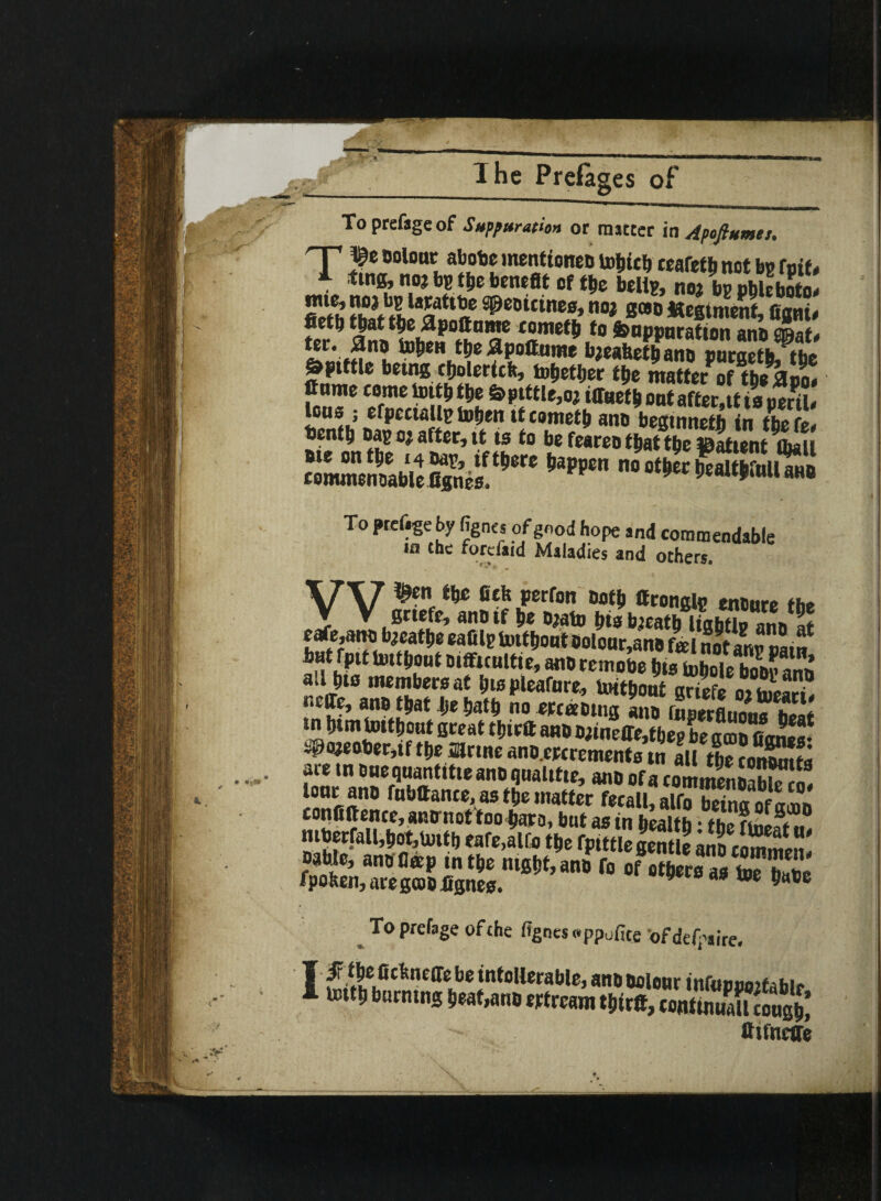 To prefage of Suppuration or matter in Apofiumes. Hf fe Dolo“c afaoDe mentionen toljte!, ceafetb not bo foie, 1 no?Mbebenefit of tbe belts, no; bp pbleboto* filth thit «.!8a ^eDKine0’no, 8(90 figni* fict^ tjjat t$e $poftame coined to &apparatton ana emaf, Spittle being cbolerich, tofjetljer tbe matter of tbeftoo. Jf nme come toitb tbe S>pittle,oj iffuetb ont after.tf is peril* Ions ; efpcctalls toljen it comets ano beginneth in tbe fe* bentl, Das oj after, it is to be feareo thattbeStientibal »* -«*S35S To prefigeby figne, of good hope and commendable i£i the forefaid Maladies and others. W^en the Belt perfon Doth ttrongls ensure the grtefe, ano if be Djato bts bjeatb ligbtls anD at ea«,anD bjeatbe eafils fmfftont Dolour,ano fa l notanroam bat fpit Uutfjout Difficultie, anoremobe fjis tobole bo&pann ail bis members at I)ispleafure, toitbout grief® oiiueali! neffe, ano that be ijafb no ercaotng ano inserfiDnmMwl* tn btm toitbout great tbirft ano D;ineffe,tbeg be aeon Oanea- S@«jeoter,if tbe mine anD.ercrementa7„ all the ?onK are tn DnequantitieanDqualitie, ano of a commenlaE! lonr anD fnbftante, as tbe matter fecalUlfo Eg of amn confiftente, ano-nottoo bars, but as in health • ™«P m tut m«f,ani f» of o te» a» te nZ' fpoben, aregcoD Jignes. 9 40 toe To prefage of the fignessppufice ofdefpaire. T if fiebnefie be intollerable, anD Dolonr infupooitabir I untb burning beat,anD eytream tbirft, rontinuall2ng£ ftifneffe