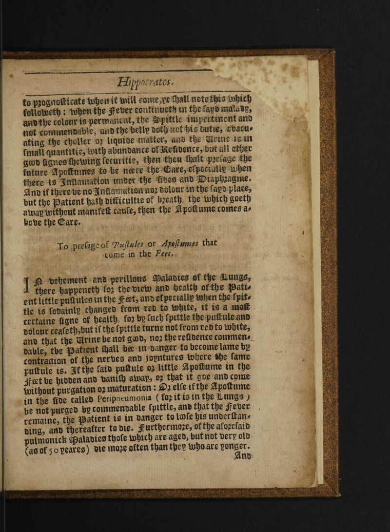 Hippocrates. to moamitficate bohen it teill <otne,pe 0?all ncte^is tohich follotoeth: tutjen the if eber confinueth tn t’gc fapo ntalaap, ana the colour is permanent, the Spittle impertinent ana not eommenaable, a*tD the bell? DOS) net t>is eutue, ebacu* atins tie cljoller o? Itqnioe matter, aat> the mrtnc ts in fmall nuantitie, totth abanbance of ftefiaertce, but all other gcob fignes fheboing fecuiitie, then tSjcu fhslt pjefage the future 2yofttimes to be neere ttje ©are, cfpeeuiUp a ljen there to 3nflaiuation unber th® Coes ano j3Diaph?agme. 0no if there be no Jlnflamation no? c olour in the fapa plate, but the patient hath aifiicultte of bjeath, the tohich goetlj arnap without mamfett caufe, then the flpsftume comes a* bebe the Care. To prefsgs of T’ufluks or Jpojinnies that come in the Feet. i a Vehement ana perillsue ®alaotes of the lungs, jl there happeneth foj thebteta ana health of the pati* ent little pnfiules tn the if eet, ana efpectallp tohen the fpif' tic is focainlp changea from rea to tehite, it is a molt certatne ttgne of health, fo? bp fuch fptttle the pufinle ano aolour ceafeth,but if the fptttle turne not from rea to tolnte, ana that the’mrtnebenotgaa, no? the reftoence comment aable, tbe patient ®aU bee in Danger to become lame bp contraction of the nerbes ana jopntures Inhere 4he fame nuttule is. %t the faia puftute o? little apoftume tn the ■iFeetbe bteaen ana banilh atoap, o? that vt goe ana come without purgation o? maturation t elfe tfthe $pottume in the fioe calleD Peripneumonia (fo? it ts tn the tutngs) he not tiurgeo bp commenaable fptttle, ana that the if ebcc remame, the patient is in Danger tolcofehtsunacraan* uina, anD thereafter to ate. if urthermoje, of the afojcfaia nulmonicfe Sflalaaies thofe tohich are agea, but not berp ola (as of 5 o peaces) ate mo?e often than thep toha are pongee.