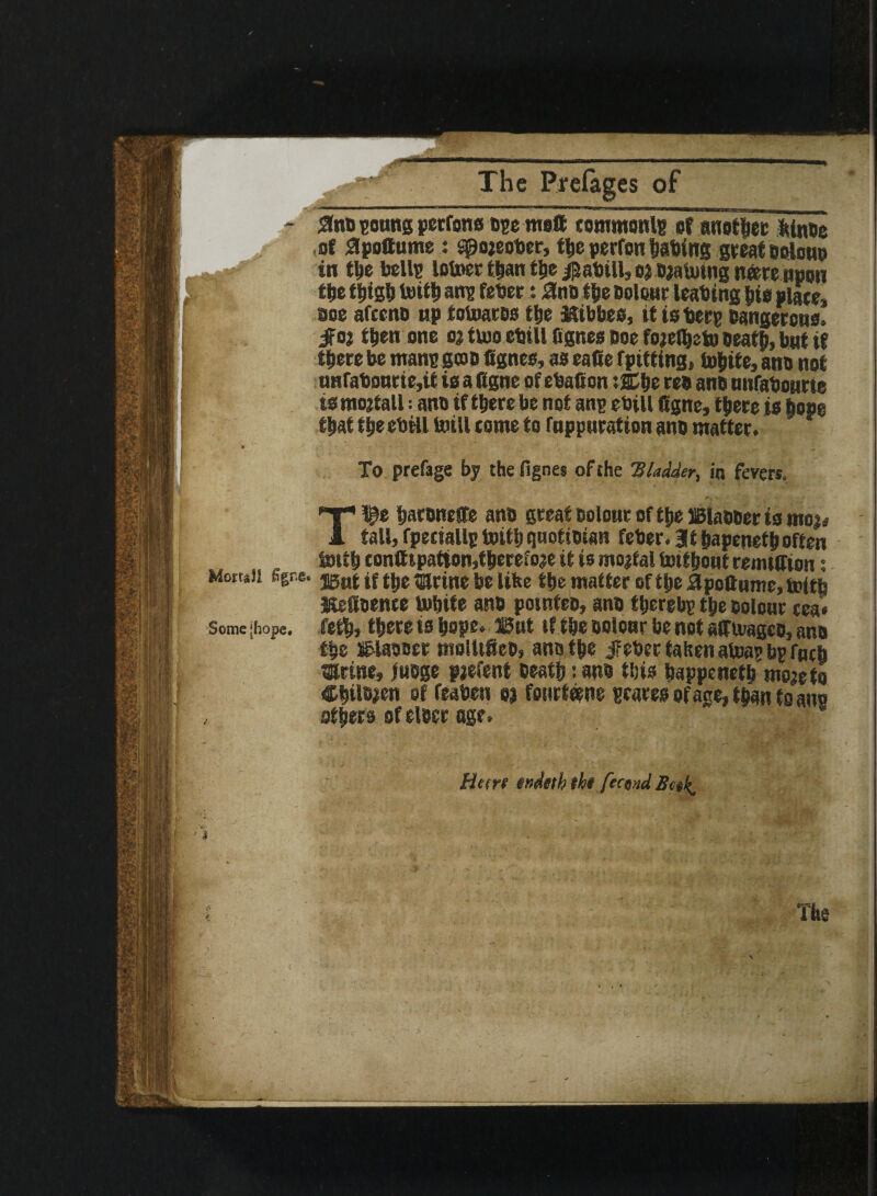 Mortal! £gre Some [hope. 4 \ The Prefages of ■ I-,..-, ... ——-rr-r.,-,. .in | 0no young perrons oyemo® commonly of another Itinoe of 0pottume: spojeotter, the perfon tiatiing great boIohp in the bells lofoet than the ^attill, outvaluing nfcre npon the thigh toitb any fetter : ano the odour leatting bis place, see afeeno up totoatos t&e Kibbes, it isttery banger cue. jfoj then one o? tvuo ettill fignes Doe fojelbefo Death, but if t^ere be many goo fignes, as eafie f pitting, incite, ano not unfattourie, it is a figne of ettafion :SCbe reo ano unfattonrte ismojtall; ano if there be not any ettill figne, there is hope that the ettill mill tome to fuppuration ano matter. To prefage by the fignes of the 'Bladder, in fevers. T^e haronefie ano great Dolour of the ©laboer is moi* fall, fpecially toitbqnotioian fetter, lit hapenethoften toitb tontttpafton,theretoje it is mortal toif bout remtfiton; ®ut if the tfirine be lifee the mat ter of the Jfipofiume, toith Kefioeme tobite ano potnteo, ano thereby the colour tea* feth, there is hope, ©at if the ooioar benot afiioageo, ano the ©laooer molUfieo, ano the jFeber taken atoay bp Tnch Urine, juoge piefent Death: ano this bappeneth mo;efo Chilean of featten o) foiirtetne scares of age, than to any others of eloer age. Hcere tndttb tht fecund Bnk, The