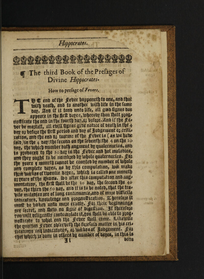 q The third Book of the Prefages of Divine Hippocrates* How to prefage of Tcven. T»C en® off be ebecbappenel®toone,anatljal tuitfa ®eath> an® to another toith life in the fame ®ap. Sin® if if ten® nnto life, all gffl® fignes doe appeare in the fictt napes,toherebp tbon (bait pjog* not ieate t|»c en® in the fourty ®ap,oj befoje.itn® if the ife* Uer be mojtall, all ebill fignes gibe notice of Death in the 4 bap 01 before the fitft petio® an® sap of 3u®gement oj critic cation, an® the eno to tearme of the fltot is C as toe hate faiDjin the 4 napithefecon® on the febenthithe 4 on the 20 nap, the tohtch number Doth augment bp quaternaries, ano is p;o®nce® to the 2o®apintbe iFeber an® hot malaoies, an® thep ought to be numbje® bp tohole quaternaries, f 0% the peare tmoneth cannot be counteo bp number of tohole an® complete napes, as bp this computation, to® mate ttefc tastes of ttoentie tapes, tohich ts fallen one moneth ornate of the ©cone. S>o after this computation ano atig< mentation, the firft (hall be the> w^sap, the fecon® the 4® nap, the tbire the60 nap, an® it ts to be note®, that tbetra# ®tle malanies are of long continuance,ano of mo?e Difficile innicature, bnotolengeann paognotticatiou. jCherefojett tnufi be looten unto moze eractlp. iFoj their beginnings are ferret, an® Iheto no fignc of oigefiion. 3ftherefoje pou mill otligenf Ip contemplate it,pou Ihall be able to pjog* nofttarte to tobat en® the Jfeber ihall come, lutetotfe the quartan jfebec obfecbctb the foaefat® matter in bisect* iicattons an® inwcatiiws, oj mates of 3u®gement. ifo> t|3t tohich is hone in others bp number of napes, in t®w is 1 v st» i