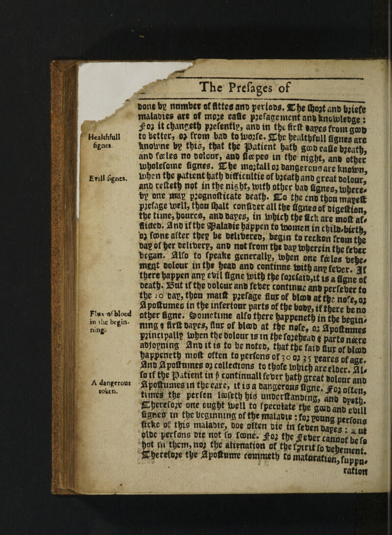 Healthful! figne*. Enll fignes. i H tone bp number of fittes ant perioos. %fje ftojt ant bnefe malaoies are of me;e cafie pjefagcmcnt a no knotoleoge: if oj U tban^fb pjefentlp, ano in ttjt ffcft tapes from son to better, o> from bao totoojfe. fftjc bcaltbfull figuesare bnotone bp this, that t|>e patient bath gcoo cafie taeatb, anb fates no oolour, ano flapes tn the night, ano other tobotefome fignes. ffbe moftall oj Dangereuoareknolinn totjen the patient bat!) Difficulty of bjeatb ano great Dolour ano rettetb not in tljc night, tottb other bao fignes, tobercl bp one map pjognoftieate Death- JCo the cno thou mate® pjefage toell, then (bait conficer all the fignes of oigeffien the time, homes, ano capes, in tohicb the fick are moft afl (lideo. 3no if the Sgalaoie happen to toornen in ehilo-birtb. oi foone after tbep he oeltbeceo, begin to reckon from the oap of her oeltberp, ano not from the Dap toherein the fiber began, fllfo to fpeabe generallp, toben one Tales ttebe* mint oolour in tb* hwo ano continue toith anp fetter. Wf there happen anp ebil figne toith the tojefatD,tt ts a fiane of Death. I3ut if the Dolour ano feber continue ano perfeber to the jo tap,thou mat® parage flurof bkDOattbeno'e.oa ^pottumestn the tnfertour parts of the hoop, if there he no Er;,“ srigj'^srss?*«*•'••*«< ntn$ t firu Dspc#* uuf of blOQO of tljc nofc9 0po(fnntoo pjinttpallp tohen the Dolour ts m the fojehedD a parts nans atfopning ano it is to Denotes, tijattheratDflurofbton happened mo® often toperfonsof 3oo? ?5 pearesofaoe 3no flpoffumes oj collections tothofetohiehareelDcr ail fo if the patient in p tontinnall fetter hath great Dolour aim apottnmes tn the care, tt is a Dangerous figne. jfoi often times the perfen lafethhia uttDerttanDtng, m\Lth gLherefo^e one ought toell to fpeentate the gat ano emii fignes tn tlje beginning of the malaoie: fo; pouno atrcnnl fiche of this malatte, toe often Die in fetten Dares • 7 «* Dioe perrons Dte not to fame, ifoj the jFeDer cannnf it rl hot m them, no, the alienation of the rftett to £mm? ffherefo;e the apoftume eommeth to maturation, topjul ration ning A dangerous token.