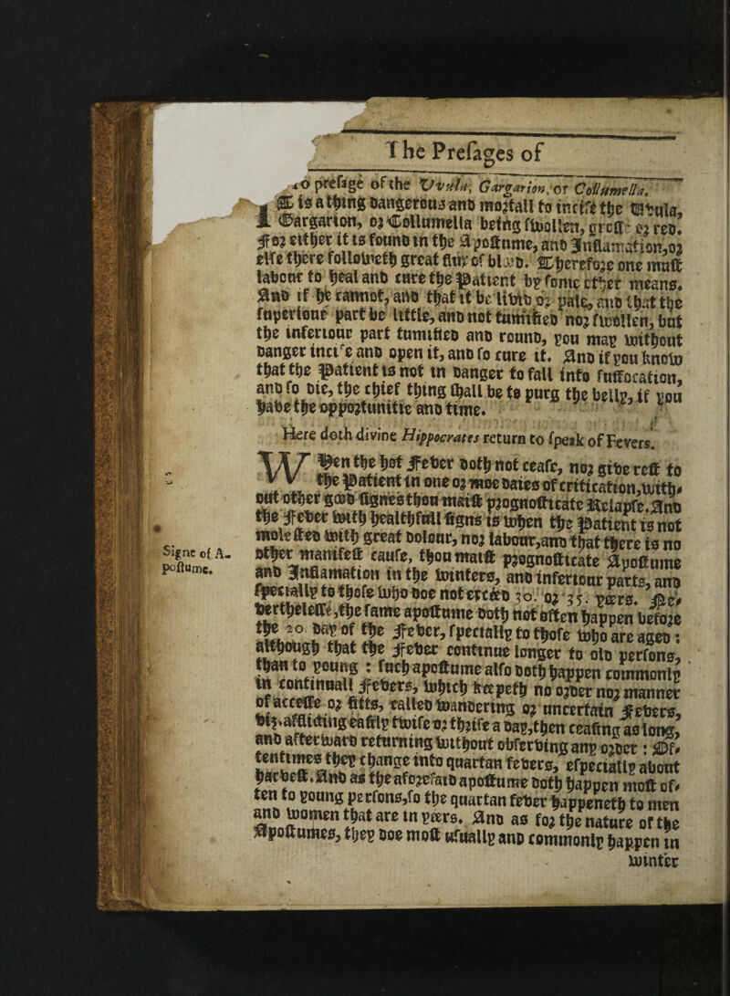 %nc of A. poftumc. xO prefsge oi the XJvulu^ Gargariovt, or CoilifintUa. 1® is a tiling Dangerous anD mojfall to tnctfe the tabula, ©argarton, o?©ollumella being ftallen, grcft- e/reo either it is fotmb in the %oftnme, anD 3nftoafion,o? elfe there follolnefh great flw of bla?o. atjerefoje one mail labonr to ijealanb cure the patient by fonie ctbec means* ■?** m w»w>ot? aiio tl>at it be Uto o? pale, mm that the fupertour part be little, ano not fumifieo no? ficoUen, but ttie infenouc part tunufteo ano rouno, you may tottbout Danger met e ano open it, anD fo cure it. jano if you Jtnoto t&at tbe patient is not in Danger to fall into fuffocation, ano fo Die, the cbtef thing (ball be to purg the belly, if you babe ttje oppojtunitie ano tune. ■ . V , ' ' ■' ' 1 ; « l ' ' r * ‘ . ; •; ■ p Here doth divine Hippocrates return to fpesk of Fevers. W fctie?)0!/:et,cr not ceafc, no? gibe reft to v v the patient in one o? woe Daies of critication,Uiitb< raolefteo tottb great Dolour, no? labour,ano that there is no ot|ier ntantfeft caufe, f^oumaift p?ognofttcate Slpoftmnt anD anfiamattoH in the tointers, anD infertour parts, arm fpestaUytot&cfelutjooocnotcre&D ;o. o? ik. vmg. && bert^eleftc,t!ie fame apoftume oottj not often Happen before SChTirt jfeber, f penally to ttiofe toijoare ageo ; although that the ifeber continue longer to oId perfons, <narnnfiH°n nSi 5**^ aPcft«mc alfo Dothhappen commonly nf ar ren-I*!!3 « 5*1*^ no o?oet no? manner of accefte o? fttts, calleotoanDering o? uncertain •ffebers bif-affiming eafily ttoifeo? ttj?tfc a Day,then ceaftng as long,’ ano after tuaro returning tmtljont obferbtngany o?Der: ®U tenttmes tijey change into quartan febers, erpeciatly about barbeft.0nDastbeafotofstnanft«y.t».» >»u. ■... . . - ano toomen that are in y*rs, ano as fo? the nSe o?the apoftumes, they Doe moft ufttally ano commonly happen in xutntfec