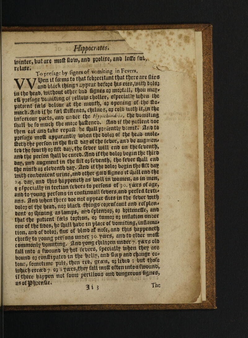 —-gn. ^*gr teinter, but are molt flotoj anD pjoltpc, ana leffe ful, relaw. - b fignes 0f vomiting in Fevers. 'V r^r Ti^en it tews to tljat febj0cttant ttjat fljoroarc (lies V V ano black t^ins^ appear before i>ts eics,tettb Boloj iw the heat) tettbout other bao fignes oj moduli, thou map* £liTmSm ofyelloto caller, efpecinliv tobrn the uattent {ala Dolour at the mouth, et opening Lch.m if be feel fttffenes, cbtlnes, o? coia ^ *M» ** tnfertour parts, ant unter tbe hjp.*h««d-*a, the towiUng fnail be fomucb tbe moie bateneD, ano tf tbe patient doc then eatano take repat be (ball Piefentlt- bomtt. SlnO to nJeLe moft apparantlp teben tbe toloj of tbeljeaa moles ftetbtbe perfon in tbe Art oap of tbe feber, anD beaugnicns tcatfecfourtlio^ftft tiais ttjs fetter toll zi\t) on t^efetjont^ anfc tljo peefon *ljaU bo cutoo.^no if tf)e bolo? begin tljc t^trb S, £«f augment in tbe Sit oj febentb, tbe feber (ball enD tbe ninth 03 elebentb Dap. 2no if tbe Dolo? begin tbe Bap toitb conbenient urine,ant other grab fignes it ujalleno t|e S4 nay, anD tbte bappenetb as teell tn teamen, as m men, «t fuS all? in terttanfebecs to perfons of 30. peers of age, anD to nouns perfons in eontutuall febers,anD perfect testis ans. 3nD toben there Doe not appear flies in tbe feber tettb Dole? of tbe heat, noj black things co^rufcant anD refplen* Dent 0? fbintng as lamps, anD fplenoo?, 03 bjtteneffe, ano that the patient feels tojtion, 03 tumo3 ej inflation unoer one of the fioes, be Iball babe tn place of bomittng, tnflama* tion atiD ofDoloIflur of blcoD af nofe, anD this bappenetb tineas to young perfons unoer 3 o. pars, ano to olDer mot tommonlpbomittng. ^nopongcbtlDjen unDer7. P®ss olD fall into a fteounD bpbot febers, bounD 03 conttipateo tn the bell?, ans tlap anD cbauge co. lour fnmetime pale, then see, green, 03 UbiD : but tbofe tobicb ercceo 7.03 8 peers,the? fall mot often tntca fteounD, if there happen not fome perillous ano Dangerous fignes, asofgbitnii8* a Tnn