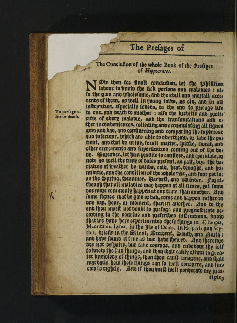 / / The Oondufien of the whole Book of the Prefigci * of Hipfoerata, N®1» then foa flnall conclufion, ut the iphtfiftow labour to ttnotn the fitk perrons ano malaotes : al# fo the gso ano toholefome, ano tbe ebill ano mojtall accu sente of them, as Well in conns folks, as clo, ano in all infirmities, efpetiallc febers, to the ens to pae: age itfe to one, ano oeath to another : alfo the bjebitic ano paoU# rttie of eberv malaote, ano the tranfmntattono ano o* thee inconveniences, collecting ano accumnlating all fignes S®o ano bao, ano eonfioering ano comparing the fnpertonc asm inferiow, tobub are able to obertbaoto, oa fate the pa# ttent, ano that be urine, fecal! matter, fpittle, fWeat, ano other ercremento ano fnperflnities coming out of tbe bo# »?• «@o;eober, let him paatfife to confiber, ano (peculate,02 note as well the time of oaies pjefent, as patt, b». the ba# riation of toeathec be toinos, colo, heat, o;onght, ano hu* mtottie,ano the conoition of the whole peer, ano font parts', as tbe fepjing,Summer, $arbett,ano Winter, if oa al# though that all malaoies mac happen at all times, cet feme ooemoaecommonlc happen at one time than another. 2nQ isine fignes ibat be g®o oa bao, come ano happen rather in one eac, hour, oa moment, than in another, ano to the eno thou mailt not ooubt to paefage ano paognottkate at* toaoing to the ooarine ano paeferibeo instructions, knots that We habe here erpernnenteo theft things w M h.oP.a, Mauritania, Lybia, in the |le OfDeios, in Hefpe. i . ano Scy¬ thia, baiefle in the latent, ©cctoent, feonth,ami j&oatb: ano habe founb it true as luce habe (fiemeo. ano therefoae boe not oefpaire, but take courage, ano enoebour the felf to hnoto the faio things, ano tbou (halt eafilc attain to area* ter IsnoWleog of things, than thou cantt imagine, ano (halt marbaile hew theft things tan fo Well concurre, ano rue# sees fo tight!?. #ns tf thou ooett basil ponserato me patn# cipleg