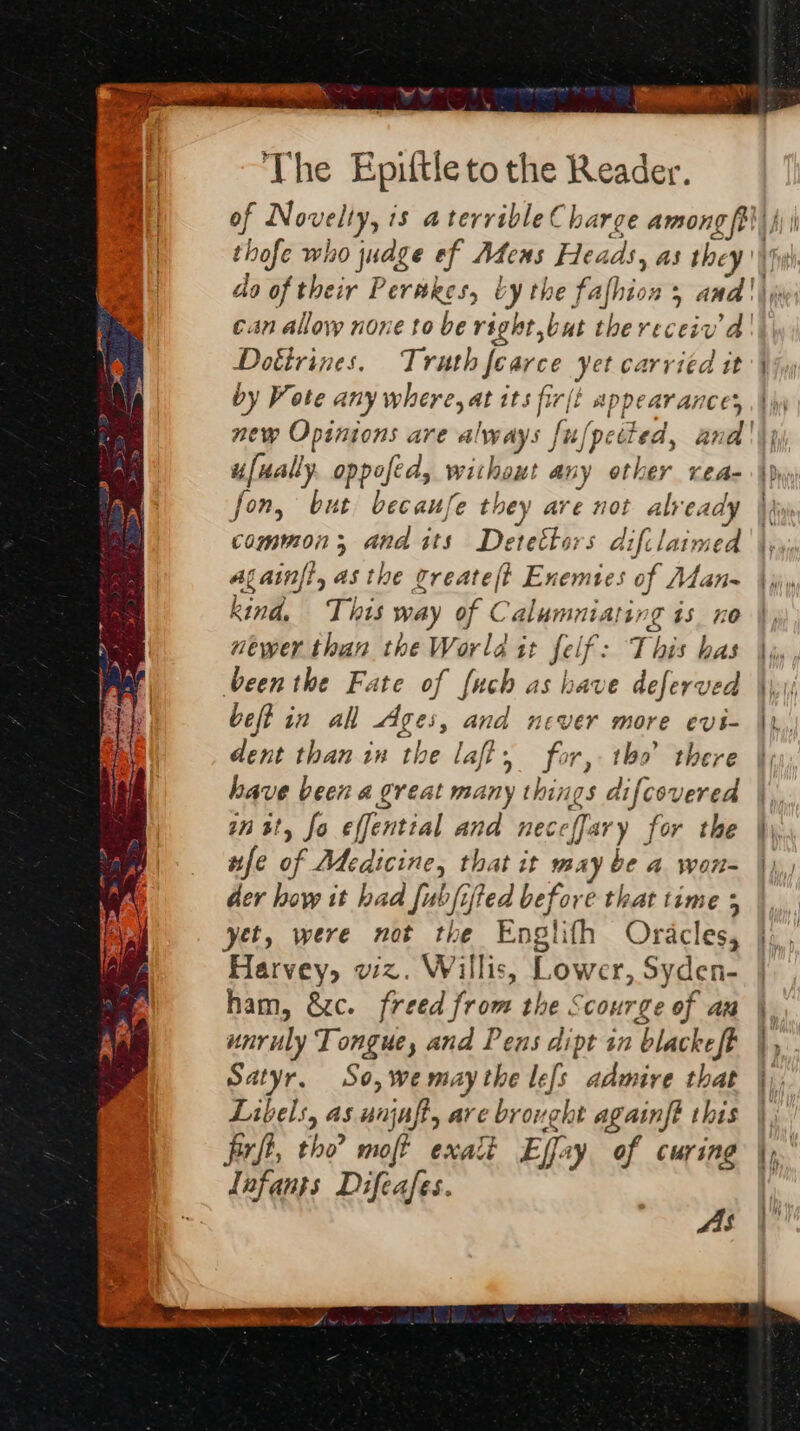 Dotirines. Truth fearce yet carried it by Vote any where, at its fir/t appearances new Opinions are always {u, ufually. oppofed, without any other vea- fon, but becaufe they are not already common; and its Detettors difilaimed Alainft, asthe greate(t Enemies of Atan~ kind, This way of Calumniating is no “ewer than the World it felf: This has been the Fate of {uch as have deferved beft in all Ages, and never more evi- dent than in the laff, for, tho there have been a great many things difcovered inst, fo effential and neceffary for the nfe of Medicine, that it may be a wort der hoy it had fubfifted before that time 5 yet, were not the Englifh Oracles, Harvey, wz. Willis, Lower, Syden- ham, &c. freed from the Scourge of an unruly Tongue, and Pens dipt in blackeft Satyr. So, wemaythe le[s admire that Libels, as unjaft, are brought againft this firft, tho moft exalt Effay of curing Lnfants Difeafes. AS