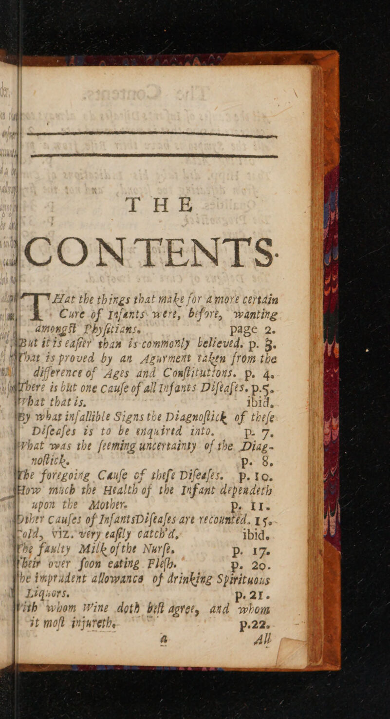 H & ic CONTENTS af Yat the things that make fora more cersdin 4) Cure of I fants were ey ‘bs fre, wanting among Phyfiticns. pase 2. 1 4 - SAB Uut itis cafe than iscommonly believed. p. 3. Anat is proved by an Aguyment taken from toe | difference of Ages and Comftitutions. p, a airbere is bit one Cx Lyfe 0 all Infants Difeaf é3.p 5° What thatis. ib id. By whats in/allible. Signs the Diagnoftick of thefe Difeafes is to be enquired into. p- pVhat was the feeming uncertainty of the Diag- | noltick. p. 8, Khe foregoing Caufe of thefe Difeafes. p.to. Lt 2 SHow mach the Health of the Infant depeadeth 04 t Mother. p. iI. iDeler Caufes of InfantsDi ifeafes aye vecountéd. 15. old, viz. very eafly catch’d, ibid. the faulty Milk ofthe Nurfe. Pp. 17. Weir over foon eating . Fléeh. p. 20. Nhe impr ident allowance of drinking Spirituous Liqucrs. ¢ ; p- 21. Vith wiom Wine doth bef agrees and whom if molt pH reth. p-22. a All