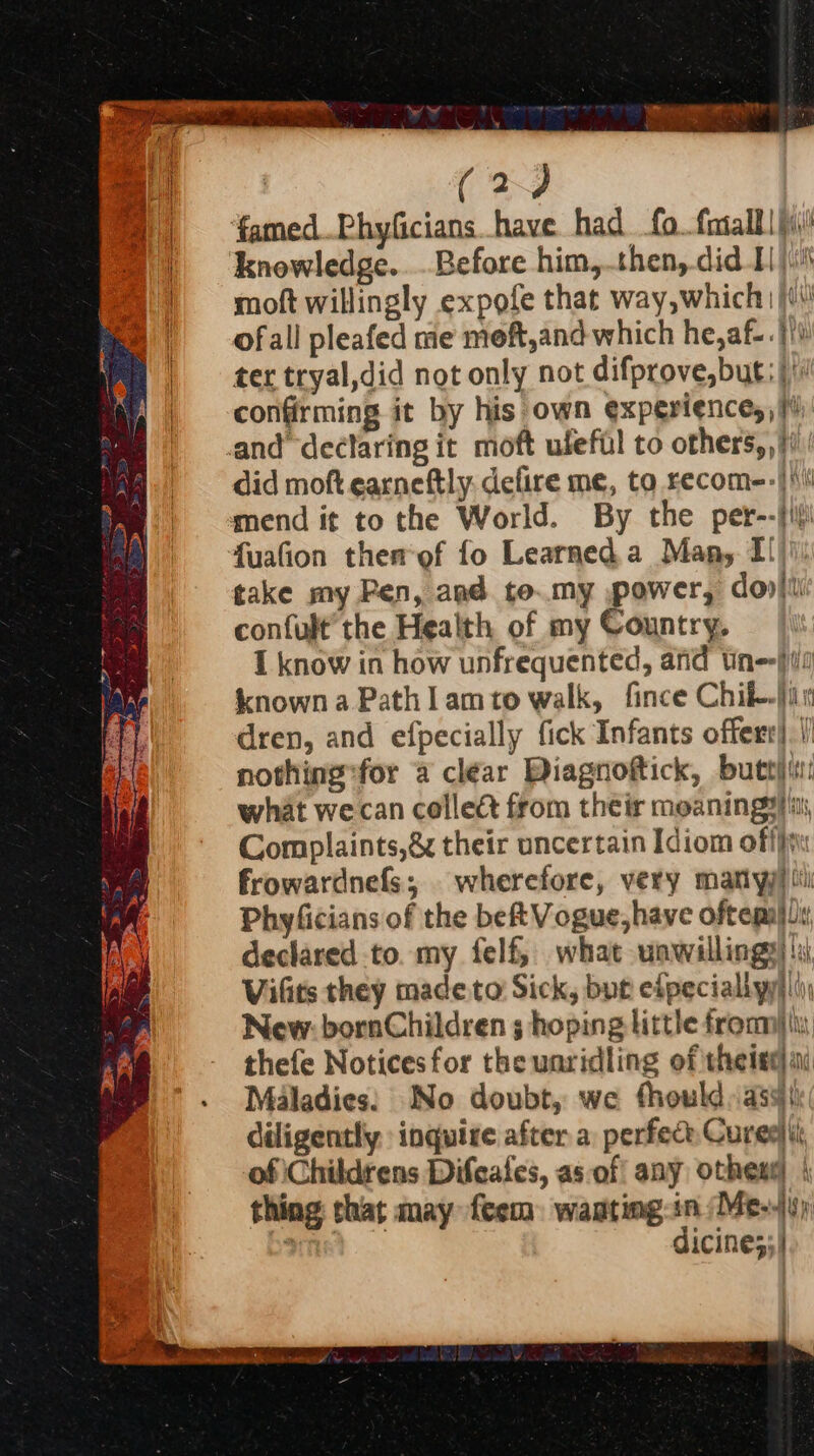 ergata w | (2) @ | ‘famedPhyficians have had fo. fotalll| (i) =) ‘knowledge....Before him, then,.did E \ii moft willingly expofe that way,which | /\! ofall pleafed me moft,and which he,af-. |i) ter tryal,did not only not difprove,but; | confirming it by his own experiences} and declaring it moft ufefil to others,,/i did moft earneftly, defire me, to recom--| mend it to the World. By the per--ji fuafion themof fo Learned.a Many. Il)') take my Pen, and to.my power, do» confult’ the Health of my Country, I know in how unfrequented, and Un} known a Path I amto walk, fince Chil-jin dren, and efpecially fick Infants offer). |) nothing:for a clear Diagnoftick, buttjti: what we can collect from their meanings, Complaints,& their uncertain Idiom off frowardnefs; wherefore, very mamtiyj) iti Phyficians of the be Vogue, have oftepaidy declared to. my felf, what wawillings)':i Vifits they made. to Sick, byt efpeciallyy||i) New: bornChildren ; hoping little from). thefe Noticesfor the unridling of theiseai Maladies: No doubt, we fhould, ass) diligently inquire after a perfece Cure) of ‘Childrens Difeafes, as-of any othese) | thing that may feem wasting-in Me-y) : dicine;;) t