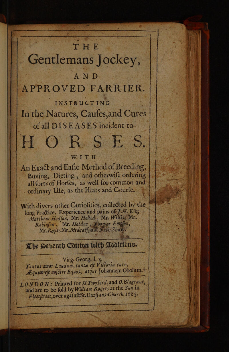 are THE . Gentlemans Jockey, AND APPROVED FARRIER. | INSTRUCTING - In the Natures, Caufes,and Cures of all DISEASES incident to- i, O'Re SEs, WITH An Exact and Eafie Method of Breeding, Buying, Dieting , and otherwile ordering - all forts of Horfes, as well for common and ordinary Ufe, as the Heats and Courfe.: long Practice, Experience and pains of: 7.1. Eig ~ Matthew Hodfon, Nit. Holled , Mr. Willisy Mr. Robinfon, Mar. Holden , ee Empjon, Mr.Roper.Mr.Medealfand Nash.Shaws : em be Seventh Edition with Asodtrions.  wr 3 ~ Virg. Georg. 1.3. — ; Tantus amor Landum, tante eft Victoria cure, Aguameeft nofcere Equos, atque Johannem Obolum.* : pee eae Sema YF