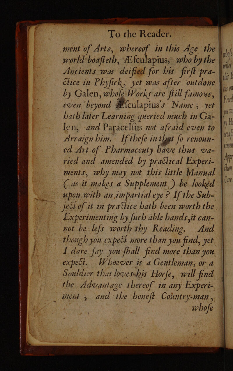 oSrren: ALMOST RR NY Koa NAR AE ETT a Ek ne in er me) mie AIS 4 To the Reader. ment of Arts, whereof in this Age the | world’ boafteth, Afeulaptus, who by the Aucients was deified for bis firft pra- by Galen, whofe Works are ftill famous, even beyond ¥ {culapius’s Name 5 yet hath later Learning queried much in Ga- len, and Paracelfus not afraid even to | Arraign him. Ifibefe in ‘Dat fo renoun-— ed Art of _Pharmaceuty have thus va-— ried and amended by prattical Experi- ments, why may not this littl Manual (a it makes a Supplement.) be looked upon with an impartial eye ° If the Sub- Experimenting by fuch able bands,it can- not be lefs worth thy Reading. And though you expel more than you find, yet I dare fay you fhall pd more than you. expect. Whoever 1s a Gentleman; or a Souldier that lovessbis Horfe, will find the Advantage thereof in any Experi- ment, andthe boneft Conatry-man, whofe