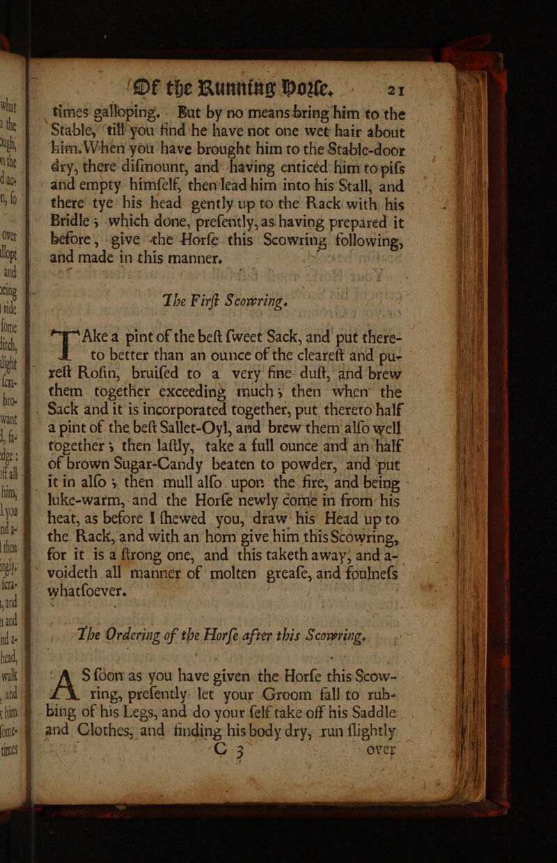 ‘ ! DF the Bunning Dore, 21 times galloping. . But by no means bring him to the Stable, ‘tll you find he have not one wet hair about dry, there difmount, and: having enticed him to pifs and empty himfelf, then'lead him into his Stall; and there tye his head gently up to the Rack with his Bridle ; which done, prefently,as having prepared it before’, give the Horfe this Scowsing following, and made in this manner. He The Firft Scowring. pens a pint of the beft {weet Sack, and put there- to better than an ounce of the cleareft and pu- relt Rofin, bruifed to a very fine duft, and brew them together exceeding much; then when’ the Sack and it is incorporated together, put thereto half a pint of the beft Sallet-Oyl, and brew them alfo well together 3 then laftly, take a full ounce and an half of brown Sugar-Candy beaten to powder, and ‘put it in alfo ; then mull alfo upon the fire, and being luke-warm, and the Horfe newly come in from his the Rack, and with an horn give him this Scowring, for it 1s a firong one, and this taketh away, and a- voideth all manner of molten greafe, and foulnefs whatfoever. ; The Ordering of the Horfe. after this S comring. A&gt; {Sor as you have given the Horfe this Scow- ring, prefently let your Greom fall to rub- bing of his Legs, and do your felf take off his Saddle 3 ever