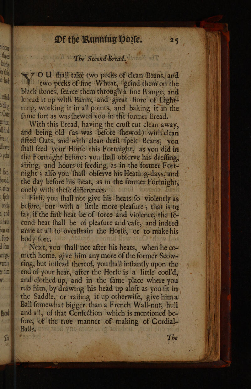 Ne “The Second Bread. : “ong ie it i 7'O U fhiall take two pecks of dean Beans, avd | if a | 5 | two pecks of fine ‘Wheat, grind them’ on the ee black ftones; fearce’ them through a fine Range; and — | tel | knead it ep ‘with Barm, ‘and® great -ftore of! Light- A ‘dnp § ning, working it in_all points, and baking it in the Ae 0s} fame fort as was fhewed you in the former Bread. | ether, With this Bread, having the cruft cut clean away, 1 | (tid | and ‘being old (as was ‘before Ahewed.) ‘with'clean le eit) | fifted Oats, ‘and with’ clean deh {pele Beans} you lla fall feed your Horfe’ this Fortnight, as you did in I: yout) «the Fortnight before: you thall obferve his drefling, re | airing, and hours‘of feeding, ’as‘in the former Fort: i ttt, nights alfo you ‘thall obferve his Heating-dayssand broad, | the day. before his ‘heat, as in the former Fortaight, i i vali onely with thefe differences. He dock | © Firft) you thall not give his heats’ fo violently as ce oly) before, but ‘with a: little more pleafure; that is'tq if | ad fay if the firft heat be‘of foree and violence} the: {é- ae ‘tai cond heat fhall be of pleafure and’eafe, and indeed gs ont | HONE at all. to overftrain the Horfe,’ or to rake his ha fot bedy-fore. - [ d tour} Next, you ‘fhall not after his heats, when he cO- mgs, meth home, give him any more of the former Scow- andy xing, but inftead thereof, you fhall inftantly upon the ib thin «end of your heat, “after the Horfe is a little cool'd, fier Wi and’ clothed up, ‘and in the fame place where you rae | rub him, by drawing his head up aloft as you-fit in ij | : § the Saddle, or raifing it up otherwife, give hima j | | Ballfomewhat bigger. than a French Wall-nut) ‘hull Ht i fad =andall, of that Confection which is mentioned be- vt ll fore; of the true manner of making of Cordial- pul | Balls. Shoe Y nae The