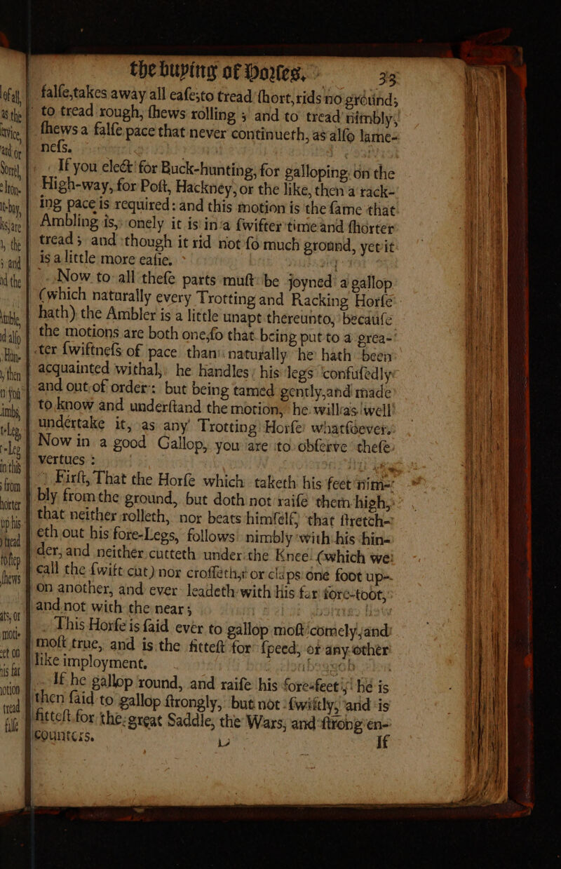 | falfe,takes away all eafesto tread (hort, rids no gréuind; »| to tread rough, fhews rolling ; and to tread 'nimbly, _fhewsa falfe pace that never continueth, as alfo lame- _nefs. 709) . Le Oar |. « Ifyou elect'for Buck-hunting, for galloping. bn the _| High-way, for Poft, Hackney, or the like, then a rack- _ Ing paceis required: and this motion is the fame that | Ambling is, onely it is inca fwifter time and therter | tread; and :though it rid not {6 much ground, yerit _isalittle more eafie, hal | the | Now to: all thefe parts muft: be joyned a gallop | (which naturally every ‘Trotting and Racking Horfe | hath). the Ambler is a little unapt thereunto, ‘becaufe }| the motions are both one,fo that being put to a prea-' _ | ter {wiftnefs of pace thani naturally he hath been | acquainted withal he handles, his legs ‘confufedlye vieef and out-of order: but being tamed gently,and made ‘x | tO.know and underftand the motion, he willcas well’ undertake it, as any’ Trotting Horfe: whatfoever, Now in a good Gallop, you ‘are ‘to: obferve ‘thele 2} vertues : | ate _. Birt, That the Horfe which taketh his feet nim= bly fromthe ground, but doth not raifé ‘them high, that neither rolleth, nor beats himfelf} ‘that ftretch— eth out his fore-Legs, follows’ nimbly with his hin- der,;and neither cutteth under the Knee: (which we! ‘Call the fwift cut)nor crofféthyt or cls ps one foot up- on another, and ever: leadeth:- with His for tore-toot,’ {and not with the near; DOP saoigs hoy NNT | This Horfe is {aid ever to gallop moft:comelyjand) ig ‘molt true, and is.the fittett for: {peed, or anyother is dike imployment. ibs ggOb eho Is EAE he gallop xound, and raife his foresfect'y! he is pu ‘then faid to gallop ftrongly, but not -fwiitly, ‘and ‘is Ff fittelt for the: great Saddle, the Wars, and ‘ftrong’en- ™ Bicounters. iste It hoxter bp bis. tread foftep {hevrs