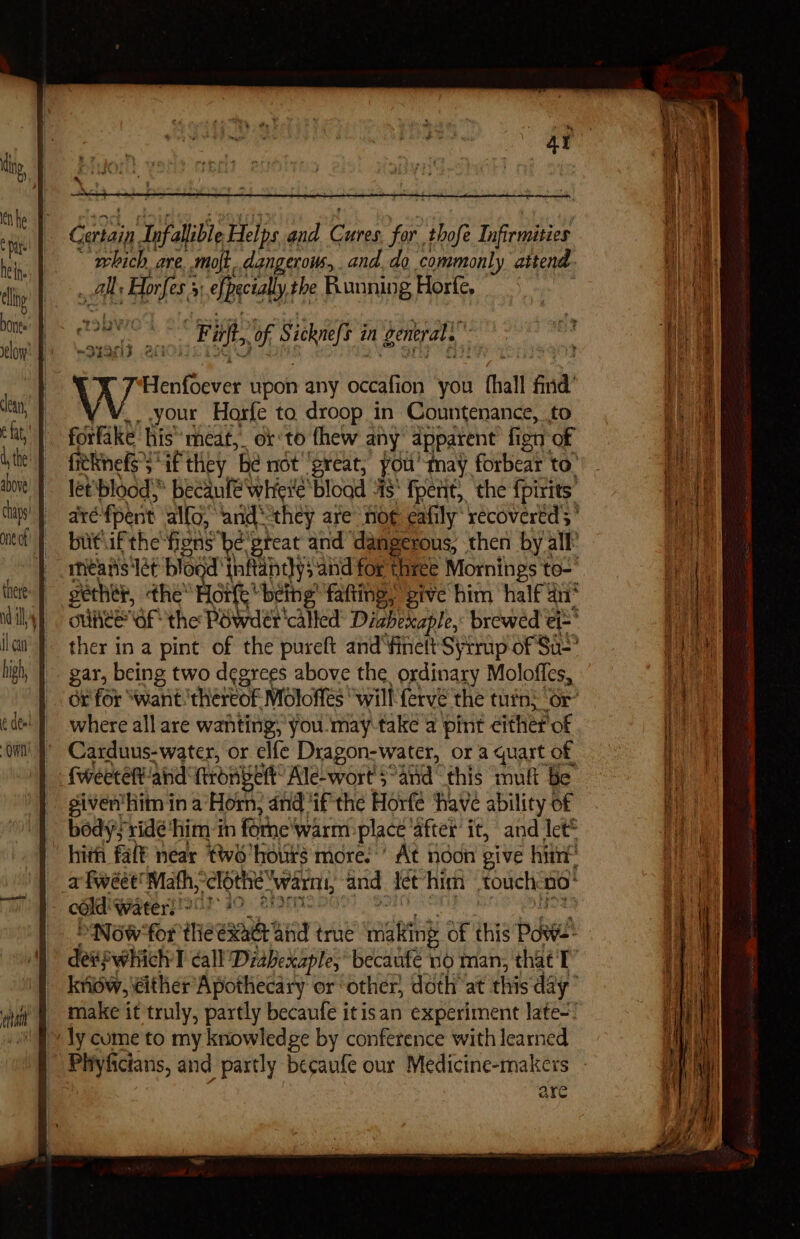 Dat hein. bones ean, e fat, above il cau high, OWE ar Gerain. nfalible Helps and pais for. thofe Infirmisies ‘which are. moft..dangerous, and. do commonly attend ; Ah Ay Hones, 5] efpecially, the Running Horfe, Fait, of ged in general. vicathovel upon any ochre you 1 fhall find your Horfe to droop in Countenance, to forfake his’ meat, orto fhew any apparent fign of fitkinefs’ “if they ‘Be niot “great, you' may forbear to: let'bloods becanfé whievé’ blogd “5! fpetit, the fpirits’ a fpent allo, ‘and: ‘they are no¢ eafily* recovered; * butiifthe'fiens be'great and “dangerous; then by all’ meanis'Iet blogd inftandys aind for three Mornings to gether, the’ Hort ‘being fafting, give him half an* oUAeE GF the Péwder'called Diahexaple,: brewed ei- ' ther in a pint of the pureft and‘finelt Syrup of So gar, being two degrees above the, ordinary Moloffes, ox for “want thereof Moloffes “will {erve the tin; ‘or’ where all are wanting, you.may-take a pint either of Carduus-water, or elfe Dragon-water, or a quart of fweetet aid: frongert Ale-wort'5°and this muft Be giverhim in a‘Horn, and ‘ifthe Horfé have ability of hith faf® near two’ hours: more.’ At noon give hint : Now*for thie ase ‘and true mae of this poi deapuabick T call Diahexaple, becaufe no man, that T know, either Apothecary or other, doth at this day’ make it truly, partly becaufe itisan experiment late-! Phyficians, and partly becaufe our Medicine-makex ale