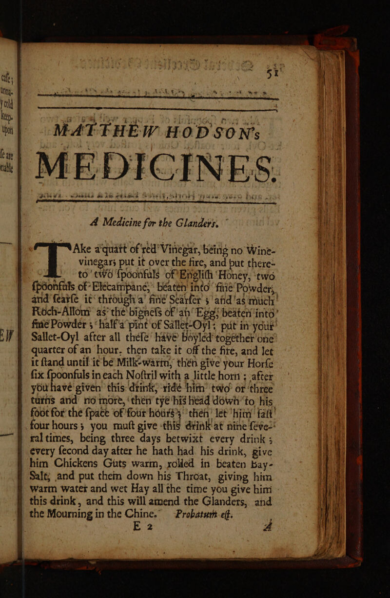 MATTHEW HOD SON's , , ‘ ” ? 4 7 * ‘i } : iN tT: | % ‘ . 3 ‘ Pe a o - e. ts ? 4 my vit : $y 4 i \ . tee S tho ea sy hed ee FRG Re! TVG e SS ee A pee 3 etabths HAM SEAR A Oo A Medicine for the Glanders. and featle it‘ through a’ fine Scarfer’ 5’ afd'as much’ Roch-Allom as*the' bignels of ah Ege! beater ints: fe Powder 5‘ half'a pint of Sallet-Oyl; put in your’ Sallet-Oyl after all thefé’ have Boyled together one quarter of an hour. then take it off the fite, and let it ftand until it be Milk-warm, then give your Horfe fix {poonfuls in each Noftril with a Jittle hori; after you have given ‘this drink, ridé him’ two’ or ‘three turns and no 'more, ‘then’ tye ‘hig head downto his foot for’ the {pace ‘of four hours then! let hiny fat’ four hours; you muft give this diink'at aine feves! ral times, being three days betwixt every drink ; _ every fecond day after he hath had his drink, give him Chickens Guts warm, rolled in beaten bay- Salt; and put them down his Throat, giving him warm water and wet Hay all the time you give him - | this drink, and this will amend the Glandets, and | the Mourning in the Chine.” -Probatath. eff.