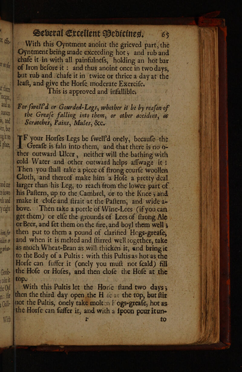 Oh sp atid 3s DB it to Seberat €tcellent Wedicines. ~ BR With this Oyntment anoint the grieved part, the _of Iron before it : and thus anoint once in two days, This is approved and infallible, the Greafe falling into them, or otber accident, as Scratches, Pains, Mules, &amp;c.: Greafe is faln into them, and-that there isno 0- his Paftern, up to the Cambrel, ‘or to the Knees and make it clofe.and ftrait at the Pattern, and wide'a+ get them)’ or elfe the grounds of: Lees of ftrong Ale orBeer, and fet them onthe fire,and boy! them well 3 then put to them a pound of clarified Hogs-greafe, as much Wheat-Bran as will: thicken it, and bring it fo the Body of a Pultis: with this Pultisas hot as the Horfe can fuffer it (onely you muft not f{cald) fill top. then the third day open the H ic ac the top, buc ftir not the Pultis, onely take molt2n F ogs-greafe, hot as. the Horfe-can fuffer it, and with a {poon pour itun- ) bt fo 5 —  a — oo Ra HM PSS - : SSS are aa eae = SS ee ee er ee ee ; a ‘ — eit : 5 ats a aS ae aire 5 IIE ea ee Spt Sener eee ES adie eS