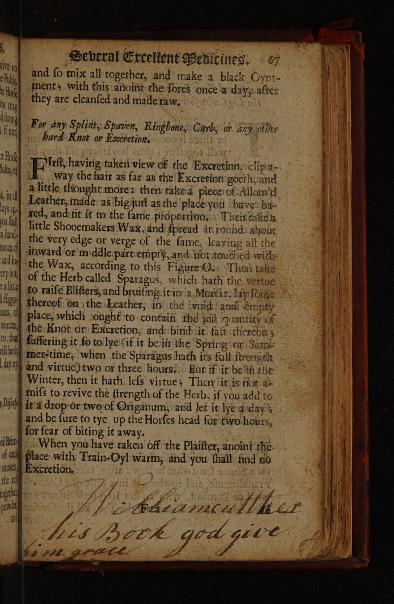 and fo mix all together, and’ make a black Oynt- ments with this anoint the {ores once a day, after _ they are cleanfed and made raw, Hck oh | For any Splint, Spaven, Ringbone, Carbs or. any otVer 1) bard Knot or Excretion. . a | Skene dctiey view of the Excretion, clipa- | ik Way the hair as far as the! Excretion gocthiaisd | alittle thought mores then: taked piece: of Allain? - Leather, made: as big jutt as che ‘place:yott ‘have: ba- red, and:fit it to the famie prdportion::« Thein take 4 | little Shooemakers: Wax. dnd: fpread at roundabout ‘| the very edge or verge of the fame, leaving all the inward or middle.part.emiprty, and hot touched with the Wax, according to this Figtire@.. ‘Thea take of the Herb called Sparagus, which hath the vertue “} fo raife Blifters; and bruifmg: itn’ 'a.Mortar; lay Tome | thereof on ithe Leather; im! the Iwoid andi empty place, which sought to contaih thd jot quantity “of the: Knot or: Excretion, and: birid: ic’ fait cherebirs. .Mi) faffering it fo toilye:(if it betir the Spring or Same tbo smiexstime, when the Sparapus hath its full freradh and virtue) two or three Koursi.( Ban if ir be ih the Winter, then it hath. lefS virtue; Then it is Hor ae Anifs to revive the ftrength of the Herb, if you add to ita drop-or two of Origanum, avid let it lye avday’s | and be fure to tye up the Horfes head for two hours, forfear of bitingitaway. .. Jp eee : «When you have taken off the Plaifter, anoint the. piace with: Train-Oyl warm, and yow {hall find no Bxtietion. le wi Ey cg é . ff y gegen te enh Se eee cel a ane Sheet, Se Sr ete Be r ; y ff a a £ A yy € fis peck ged pve MM Nez 772. gette- x ‘i Cia re Ss