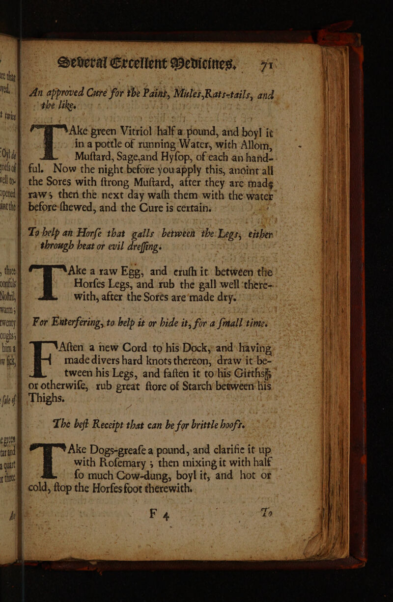 the like. Pid Muftard, Sage,and Hyfop, ofeach an hand-. with, after the Sorés are‘made dry. made divers hard knots thereon, draw it-be- tween his Legs, and faften it to‘his Giethsi anand The beft Receipt that can be for brittle hooft. fo much Cow-dung, boyl it, and hot or F 4