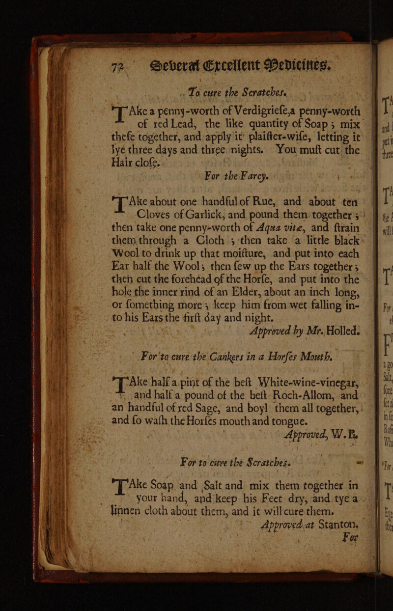 ORT aR Oe es LET IT RUT Fe SET A Ne ne eR ad REIN Pa er - ~ yok — &lt; 72. Several Excellent Bedicines. To cure the Scratches. of redLead, the like quantity of Soap; mix | thefe together, and apply it’ plaifter-wife, letting ic lye three days and three nights. You muft cut the Hair clofe. | | ay | For the Farcy. TL Ake about one handful of Rue, and about ten Cloves of Garlick, and pound them together 5° | then take one penny-worth of Aqua vite, and ftrain Wool to drink up that moifture, and put into each Ear half the Wool; then {ew up the Ears together ; then cut the forehead of the Horfe, and put into the hole the inner rind of'an Elder, about an inch long, or fomething more, keep him from wet falling in- to his Ears the firft day and night. | | Approved by Mr. Holled. - For'ta cure the Cankers in a Horfes Mouth. Take half a.pint of the beft White-wine-vinegar, +, and half a pound of the beft- Roch-Allom, and an handful of red Sage, and boy] them all together, and fo wath the Horfes mouth and tongue. Approved, W. B, For to curve the Scratches. 2 Ake Soap and Salt and mix them together in your hand, and’keep his Feet dry, and tye a Approvedvat Stanton, ee a For