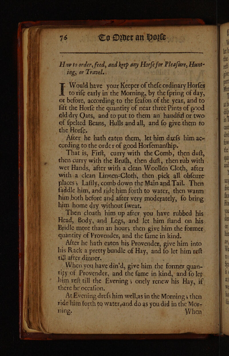 Ot perenne ——e a Re ee A rn A Rn REMI mn oe MLE Te COOLIRIS AW ae RUNS Ri Ne ET 22 GY __ : 76 Co Dwer an Horle- Hw to order, feed, and keep any Horfe for Pleafure, Hunt- ing, or Travel. | Would have your Keeper of thefe ordinary Horfes to rife early in the Morning, by the {pring of day, or before, according to the f{eafon of the year, and to fitt the Horfe the quantity of near three Pints of g.00d olddry Qats, and to put’to them an handful or two of {pelted Beans, Hulls and all, and fo give them to the Horfe. After he hath eaten them, let him dxefs him ace cording to the order of good Horfemanthip. That is, Firft, curry with the Comb, then duft, then.curry with the Bruth, then duft, then rub with wet Hands, after with a clean Woollen Cloth, after with a clean Linnen-Cloth, then ,pick all obfcure places; Laftly; comb down the Main and Tail... Then faddle him, and ride him forth to water, then warm him both before and after very moderately, fo bring him home dry without {weat. Then cloath him up after you have rubbed his Head, Body, .and Legs, and Jet him ftand on his Bridle more than an hour; then give him the former quantity of Provender, and the fame in kind. _ After he kath eaten his Provender, give him into his Rack a pretty bundle of Hay, and fo let him reft ti] after dinner. i vk When you have din’d, give him the former guan- tity of Provender, and the fame in kind, and fo lef there be occation. At Evening drefs him well.as in the Morning 3 then ridé hitn forth to wateryand do as you did in the Mor- ning, AN When