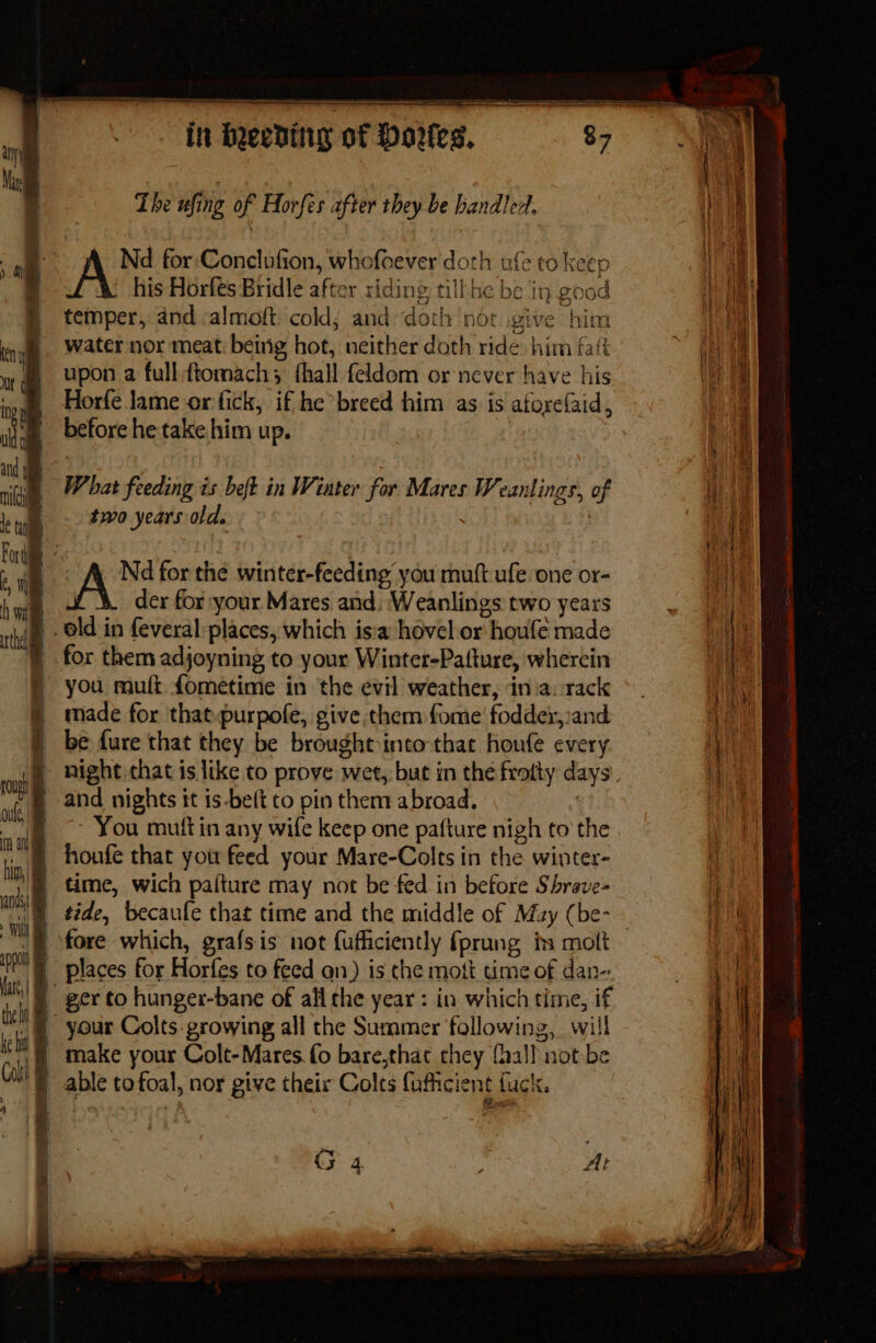 aan re OTE Lhe ufing of Horfes after they be handled. Nd for:Conclufion, whofoever doth ufe to keep Me his Horfes Bridle after riding till-he be in good 1 } temper, and :almoft: cold; and doth ‘nor give him AM ny | water nor meat beirig hot, neither doth ride. him falk f a uy a. Upon a full ftomach; fhall feldom or never have his Vere go Horfe lame or fick, if he breed him as is atorefaid, , iim before he take him up. | if ’ a Th in pe ial 5 7 a a nigin 7 bat feeding is beft in Wiater for Mares Weanlings, of tat leg 20 years old. | Forde eh | ith + is Nd for the winter-feeding you mutt ufe one or- Pury hye £-&amp; der for your Mares and: Weanlings two years =, § old in feveral places, which isia hovel or houle made not rhe Aiea ) for them adjoyning to your Winter-Pafture, wherein you muft fometime in the evil weather, iniacrack made for that.purpofe, give them fome’ fodder, and i be fure that they be brought into-that houfe every cue night that is like to prove wet, but in the frotty days. Me and nights it is-beft to pin them abroad. | i ~ You muttin any wife keep one pafture nigh to the i houfe that you feed your Mare-Colts in the winter- | time, wich pafture may not be fed in before Shrave- i tide, becaule that time and the middle of May (be-— t's = fore which, grafsis not {ufficiently fprung ts molt Ma places for Horfes to feed an) is the mot time of dan-: Mo ger to hunger-bane of all the year : in which time, if your Colts. growing all the Summer following, will make your Colt-Mares fo bare,that they {hall not-be | able tofoal, nor give their Colts fufficient fuck. the ha i ke hs Colt