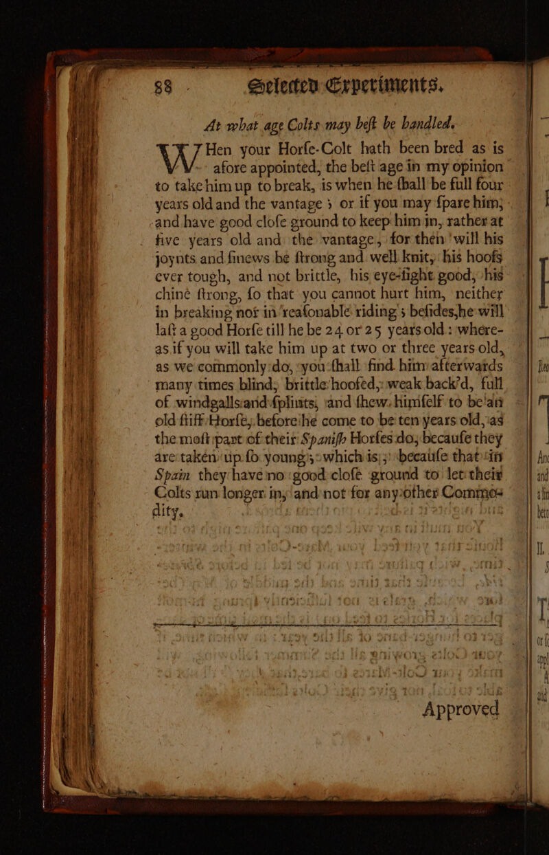 Soeclecten Crpeciments, At what age Colts may heft be handled. Hen your Horfe-Colt hath been bred as is afore appointed, the belt age in my opinion” to take him up to break, is when he-thall be full four years oldand the vantage 3 or if you may {pare him; ens five years old and the vantage, for then ‘will his joynts. and finews be ftrong and. well knit,: his hoofs ever tough, and not brittle, his eye-tight good, his chine ftrong, fo that you cannot hurt him, ‘neither in breaking not in ‘reafonable riding 5 befides,he will laft a good Hoxfe till he be 24 or 25 years.old : where- as.if you will take him up at two or three years old, as we commonly:do, you:thall find him afterwatds many times blind; brittle’hoofed,: weak back’d, full of windgallsiand fplints, ‘and fhew. himfelf to be'an old fiiff Horfé. before:he come to be ten years old,ias the moft pant of their Spanifh Horfes do; becaufe they are:takéen ip fo young,» which is);: *becaufe that in Spam they have no good clofé ground to let their oT run longer. iny'and:not for anyother Commos ; ity. j t/ Lhe Approved