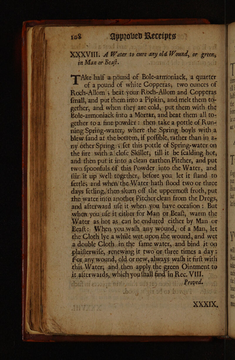 XXXVIII. A Water to cure any old Wound, or green; in Man or Beaft. Tike half ‘@.pdund of Bole-atmoniack, ‘a quarter of a pound of white Copperas, two ounces of Roch-Allom'; beat:your Roch-Allom and Copperas {mall, and put theminto a Pipkin, and mielt them to- gether, and when they are cold, put them with the Bole-armoniack inte a’Mortar, and beat them all to- gether toa. fine powder: then, take a pottle of Run- ning Spring-water) where the Spring ;boyls with.a biew.fand.at the bottom, if poffible, rather than/in. a- the fire withca!/clofe Skillet, till-it. be fcalding hot; and then put it into aclean earthen Pitcher, and put two fpoonfuls of this, Powder \into the Water, and ftir it up iwell together,, before. you let it ftand to fertle;:and when’ the-Water;hath {tood two or three days fetling,/thenskum off the uppermoft froth, put the water info another Pitcher clean from the Dregs, and afterward ule, it-when. you have.occafion : But when: you! ufe iteither|for Man or Beaft, warm the Water as. hot as;,can’ be endured: either by Man .or Beaft:, When. you wath, any wound, of a Man, let the Cloth lye a while wet,upon the wound, and .wet a double Cloth,,in;the {ame,water,.and bind ition plaifterwife, .xrenewmg it two or:three times a day: for, any wound,.old or new, always: wafh it firft with it,afterwards,' which yon fhall find in Rec. VII. Msih ai e rif | Proved. XXXIX,