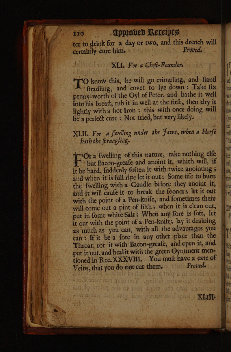 XL For a Cheft-Founder. a Ke know this, he will go crimpling, and fland § penny-worth of the Oy! of Peter, and bathe it well into his breatt, rub it in well at the firft, then dry it | lightly with a hot Iron : this with once doing will be a perfect cure : Not tried, but very likely. hath the frrangling. SOra {welling of this nature, takenothing elfe | 1° but Bacon-greafe ahd anoint it, which will, if | it be hard, fuddenly foften it with: twice anointing 5 | and when it is fill ripe let it out: Some ufe to burn the {welling with a Candle before they anoint if, and it will caufe it to break the fooners let it out with the point of a Pen-knife, and fometimes there will come out a pint of filth; when it is clean out, put in forme white Salt : When any fore is foft, let can: Ifit bea fore in any other place than the — Throat, rot it with Bacon-greafe, and open it, and put ic‘our,and heal it with the green Oyntment men- Veins, that you do not cut them. Proveds