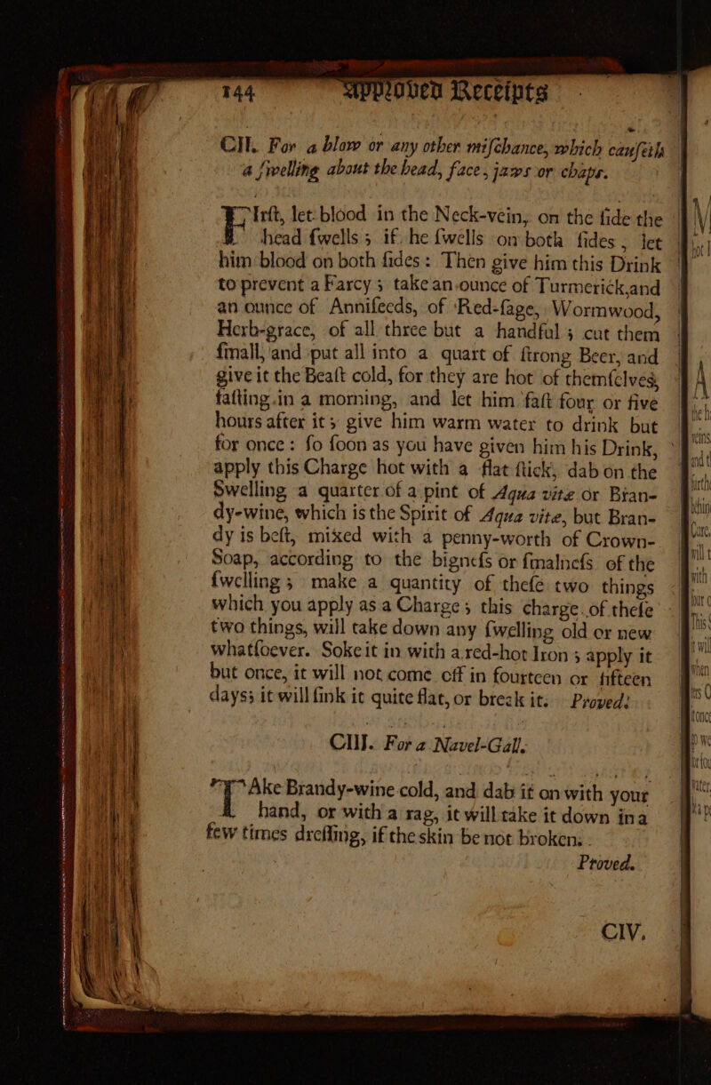 _— en, alata co a a a ere ace : 5 = = Secor atk tes meres ee - - er in. “x. ~ i _ . ES MpMoveD Receipts Cll. For a blow or any other mifchance, which caufeth a {welling about the bead, face, jaws or chaps. Irft, let: blood in the Neck-vein, on the fide the © i head {wells 5 if. he {wells on both fides, jet | him blood on both fades: Then give him this Drink to prevent a Farcy 3 take an.ounce of Turmeri¢k,and an ounce of Annifecds, of ‘Red-fage, Wormwood, Herb-grace, of all three but a handful } cut them fmall,'and put all into a quart of firong Beer, and give it the Beaft cold, for they are hot of themfclves. fafting.in a morning, and let him ‘fat four or five hours after it; give him warm water to drink but for once : fo foon as you have given him his Drink, apply this Charge hot with a flat flick, dab on the Swelling a quarter of a.pint of Agua vite or Bran- dy-wine, which is the Spirit of Aqua vite, but Bran- dy is beft, mixed with a penny-worth of Crown- Soap, according to the bignefs or fmalnefs of the {welling ; make a quantity of thefé two things which you apply as. a Charge; this charge.of thefe two things, will take down any {welling old or new whatloever. Sokeit in with a red-hot Iron 5 apply it but once, it will not come eff in fourteen or fifteen days} it will fink it quite flat, or break it: Pyoped? Cu . Fora Navel-Gall q Ake Brandy-wine cold, and dab it on with your hand, or with a rag, it will take it down ina few times drefling, if the skin be not broken: . Proved.