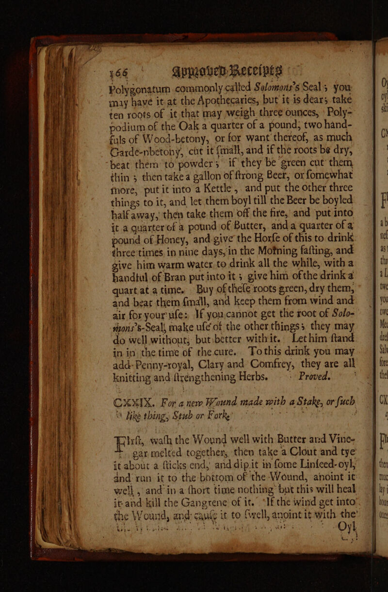 Polygonatum commonly called Solomons’s Seals you may have it at the Apothecaries, but it is dears. take ten roots of it that may weigh three ounces, ' Poly- podium of the Oak a quarter of a pound, two hand- fils of Wood-betony, or for want'thereof, as much Garde-nbetoby, cit it {mall, and if the roots be dry, beat them to powders’ if they be ‘green cut’ them thin ; then takea gallon of ftrong Beer, or fomewhat fhore, putit into a Kettle , and put the other three things to it, and let them boyl till the Beer be boyled half away,’ then take them off the fire,’ and put Into it a quarteriof a pound of Butter, anda quarter of a pound of Honey, and.give the Horfe of this to drink three times in nine days, in the Motning fafting, and give him warm water to drink all the while, with a handtul of Bran put into it ; give him ofthe drink a quart at atime. Buy of thele'roots green, dry them, and beat them fimall, and keep them from wind and air for your ufe: Jf you,cannot get the root of Solo- tyons’s-Seal, make ufe of the other thingss they may do well without, butibetter withit. Let him ftand in in the time of thecure. Tothis drink you may add: Penny-royal, Clary and Comfrey, they are all knitting and firengthening Herbs. —- Proved. CXXIX. For anew Wound made with a Stake, or fuch Fike thing, Stubor Forks 068 , Irft, wath the Wound well with Butter ard Vine- * gar melted together, then take a Clout and tye it about a fticks end, and dip.it in fome Linfeed-oyl, and‘ ran it to the bottom of the Wound, anoint it well , and‘in a (hort time nothing’ but this will heal it-and kill the Gangrene of it. “If the wind get into’. the Wound, and: can(e it to Svell, anoint it with the’ wa bat pe ete Oyl ; 4 ar | yy pA kite 2
