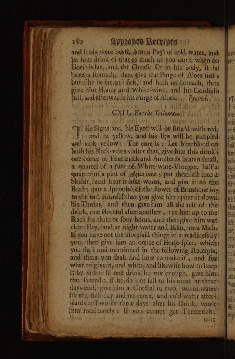 — AON A ME NENA AEE eR RET rt tree CAINE Seances 4 a : - 132 Aypeahes Recelpts and feeds were burl: drito.a Payl of cold water, and {et hima drink of thates much as you can\!: when an Horleis fat, and, the -Greafe {et in. his’ body, if-hé o haveya fiomach,, thea give the Purge of ‘Aloes’ firlt 5 butii-he be fat and fick, and hath no fiomach, then eive him. Honey aiid White-wine, and his. Cordials frit, and-atterwardshis Purge of Aloes. 4. Proveds . 2 f CXLlesForthe Yellowsteol 2): oe He Signs are, his Eyes! will be firip’d with red, Fie;and be yellow, and-his lips will be pirmpled: and look yellow; ~The cure is + Let:hiny blood on both his Neck-veins:sjafter that, giveiim this drink 3 onciounue of Pusinesickand Annifecds beaten {mall, @ quarter of apint-ohoWhite-wine-Vinegar, half a: quartcrrof a pint of wéqua vite 3 put thémialk into a Skillet, band: heat itshike-warm, and give itito the! Beafts xpat ai{poonful-ofstlic: flower of Brimftone in= tothe frit Hornfibthat you give’ him:pburit down His ‘Thydat,, and then; give him: all the reft’ of: the dxink, one Horbtul afterdnother';,: tyezhium up:tocthe’ Rack forthree or fonrihiours, and: thengive-him wet clean Hay, ‘andiat night water and Bran,;ora Maths If you have not the'aforefaid things in a:-readinefsby you, then give him an ounce of Horfe-{pice, which; you fhall id mentioned in the following Reccipts;: and there: you-thall. find how’ to makeit j-and: for iniby .yons If.one drink be not enough, give him’ the fcconds;. if she;do not fall to his meat atithree 1 AGB Ka Re oe Pe ‘pe : days end, ! vive him.a-Cordial or two, - warm, water) férthectuli day and no.more, and cold-water afters’ bin cxately! et: get. Tarmerick 5 Lake