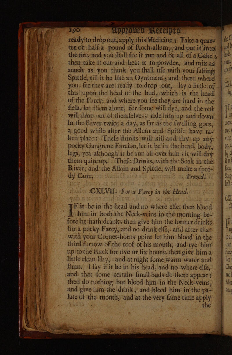 EN en Oe MENA Me ere REE en my ma esp evermn Smee e tema 4 as ~ 5, == = — - Rese ee See — Sent bn - ter or half'a pound -of Roch-allum;,and put it intel then take it outvand: beat it. topowder, and mixas muck as’ you think you fhall ufe with your faftings you; fee they are ready todrop out, &gt; lay a littleof this upon the héad of the bud, :which is the head of the Farcy: anc where:you fee the¥,are hard in the flefh, lee them alone, for fome will dye, and the ret will dvop: out of'themfelves;' ride hit up and down in the Ruver twice a day, as far-as the {welling goes; a good while after tae Allutn and) Spittle have tas ken place: Thefe drinks will: killand dry;up any pocky Gangrene Farcion, let it be im the:head, body, legs;yca although ic be ran all over him sit awilldry them quiteup, © Thefe: Drmks,:with the Soak inethe River; and‘ the Allom and. Spitele, will make aifpees dy Cure, pakit ah ol -PRroved, CXLVIl:. Fora Farcy in abe Head: Pi it:bein the-head and no where cle; then blood -himein both the Neck-veins. inthe morning: be- fore hevhathdranks then give him the former drinks fora pocky Farcy,:and no drink elfe;: and after that with your Cornet-horns pointe Jet him’ blood’ in the third furrow: of the roof of his mouth; and‘ tye ‘hia up tothe Hack for five or fix hours;then give hima Bran. ‘fay itit be in his head; and no where elfe, and: that forne ‘certain’ {mall-budsdo there appear 5 then do nothing -but blood him-in the Neck-veins, and give him:the drink and bleed him: in the pa- late of ‘the mouth, and atthe very fame time apply : the Why Ie