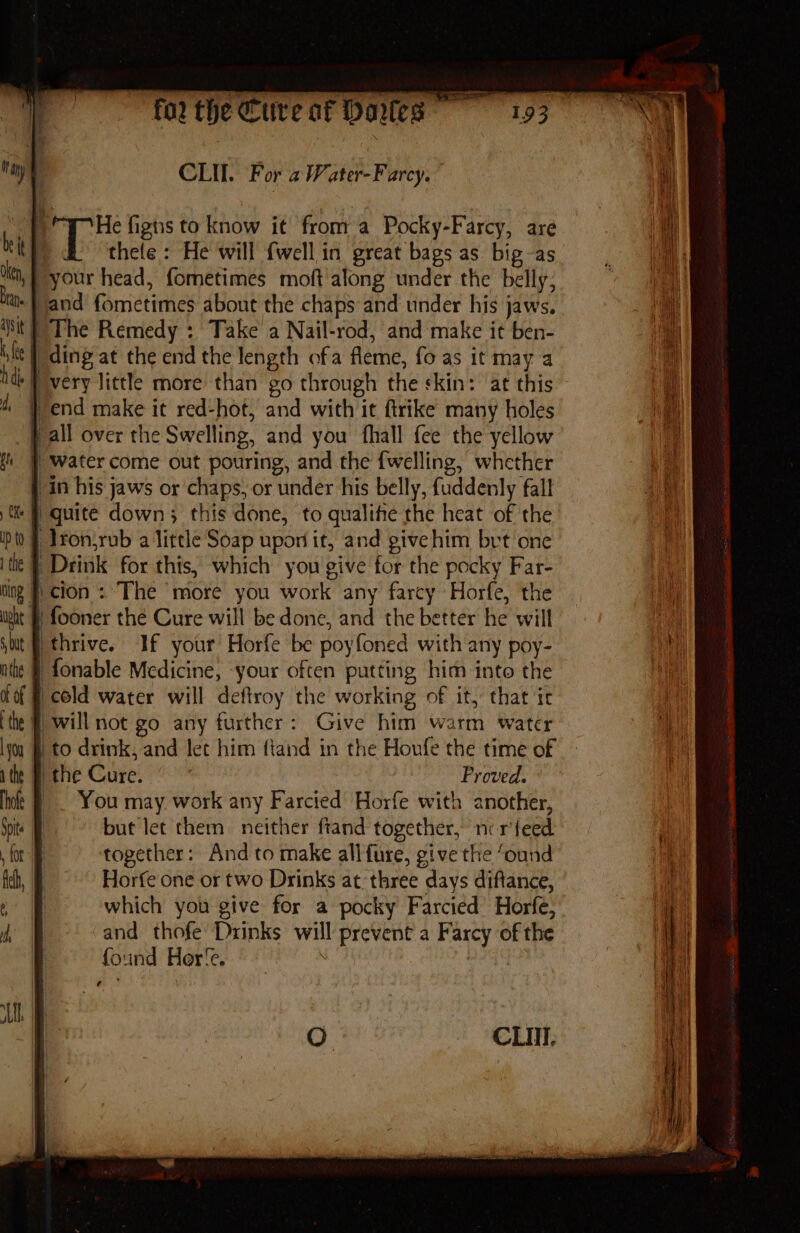 CLI. For a Water-Farcy. by He figns to know it froma Pocky-Farcy, are thele : He will {well in great bags as big-as »} your head, fometimes moft along under the belly; ba sand fometimes about the chaps and under his jaws. } The Remedy : Take a Nail-rod, and make it ben- “ding at the end the length ofa fleme, fo as it may a | very little more than go through the skin: at this } end make it red-hot, and with it ftrike many holes ‘Wall over the Swelling, and you fhall fee the yellow i J water come out pouring, and the {welling, whether } in his jaws or chaps, or under his belly, fuddenly fall ti F quite down; this done, to qualitie the heat of the lfonjrub alittle Soap upon it, and givehim brt one } Drink for this, which you give for the pocky Far- ing J cion : The more you work any farcy Horfe, the } fooner the Cure will be done, and the better he will I thrive. If your’ Horfe be poyfoned with any poy- § fonable Medicine, -your often putting him into the | cold water will deftroy the working of it, that ir f will not go any further: Give him warm water ly &amp; to drink, and let him fiand in the Houfe the time of : F the Cure. Proved. _. You may. work any Farcied Horfe with another, but let them neither ftand together, ncr'feed. together: And to make allfure, give the ‘ound Horfe one or two Drinks at: three days diftance, which you give for a pocky Farcied Horfe, and thofe Drinks will prevent a Farcy of the found Her‘e. ji | Oo CLIII.